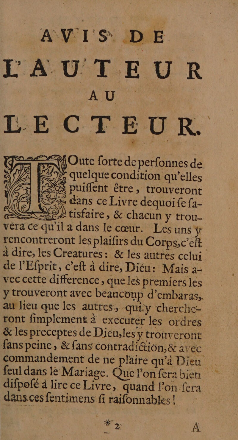 A V I iS*. | D E | jOute forte de perfonnes de : quelque condition qu’elles puiflent être, trouveront FRS dans ce Livre dequoi fe f2- NEO À tisfaire, &amp; chacun y trou vera Ce Qu'il a dans le cœur. Les uns ÿ rencontreront les plaifirs du Corps,c’eit à dire, les Creatures: &amp; les autres celui de l’'Efprit, c’eft à dire, Diéu: Mais 2- vec cette difference, que les premiers les y trouveront avec beaucoup d’embaras,. au lieu que les autres, -quiy cherche ront fimplement à executer les ordres &amp; les preceptes de Dieules y trouveront fans peine, &amp; fans contradi@ion,&amp; avec commandement de ne plaire qu'à Dieu feul dans le Mariage. Que l’on fera bien difpofé à lire ce Livre, quand lon fera dans.ces fentimens fi raifonnables ! #2; À =