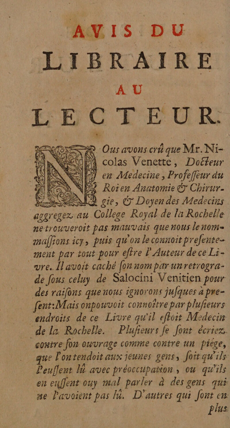LIBRAIRE Dr AU. | ÉEGTEUR ER: F ame MU A colas Venette, Doéfeur en Medecine , Profeffeur du HRAN NEX Roien Anatomie © Chirur. SRE cie, € Doyen des Medecins de la Rochelle. Plufieurs fe font écrier. | contre fon ouvrage comme contre un ficge, que Pontendoit aux jéunes gens, foit qu'ils Peuflent 1 avec précccupanon , ou qu’ils en euflent ouy mal parler à des gens qui #e l'avaient pas I. D'autres qui Jont cm plus