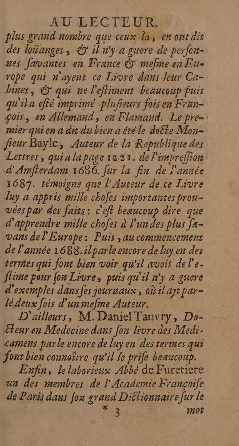 AU LECTEUR. plus grand nombre que ceux là, en ont dit des loianges, © il n'y a guere de perfou- nes favantes en France &amp; mefme en Eu rope qui n'ayent ce Livre dans leur Ca- binet, © qui ne l'efliment beaucoup puis qu'ila efté imprimé plufieurs fois en Fran- gois, en Allemand, en Flamand. Lepre- mer quien a dit du bien a étéle doëte Mon- fieur Bayle, Auteur de la Republique des Lettres, quialapage 1223. de l'impreffion: d'Armfterdam 1686. fur la fin de l'année 1687. témoigne que l'Auteur de.ce Livre Juy a appris mille chofes importantes prou- svées par des faits: c'eft beaucoup dire que d'apprendre mille chofes à l'un des plus [a- vans de l'Europe: Puis ,au commencement de l'année 1688.ilparle encore de luy en des termes qui font bien voir qu'il avoit del’e. ftime pour {on Livre, puis qu'il n'y a guere d'exemples dans fes jourmaux, oùilaytpar- lédenx fois d’un mefme Auteur. | D'ailleurs, M.Daniel Tauvry, Do- séteuren Medecine dans fon livre des Medi- camens parle encore de luy en des termes qui ont bien connoîrre qu'il le prife beaucoup. Enfin, le laborieux Abbé de Furetiere un des membres de l'Academie Françoile de Paris dans Jon grand Diffionnaire [ur le V3 | mor