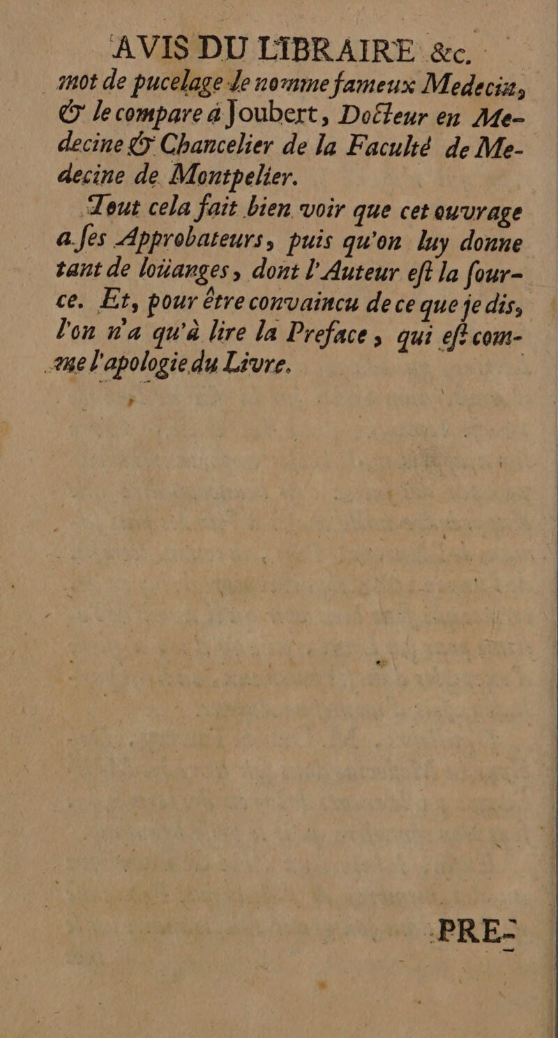 AVIS DU LIBRAIRE &amp;c. _ mot de pucelage Je nomme fameux Medecia, © le compare a Joubert, Doffeur en Me- decine 5 Chancelier de la Faculté de Me- decine de Montpelier. Tout cela fait bien voir que cet ouvrage a.Jes Approbateurs, puis qu'on luy donne tant de loiianges, dont l'Auteur eft la four- ce. Et, pour étre convaincu de ce que je dis, l'on n'a qu'à lire la Preface, qui eff com- 28e l'apologie du Livre. | La PRE-