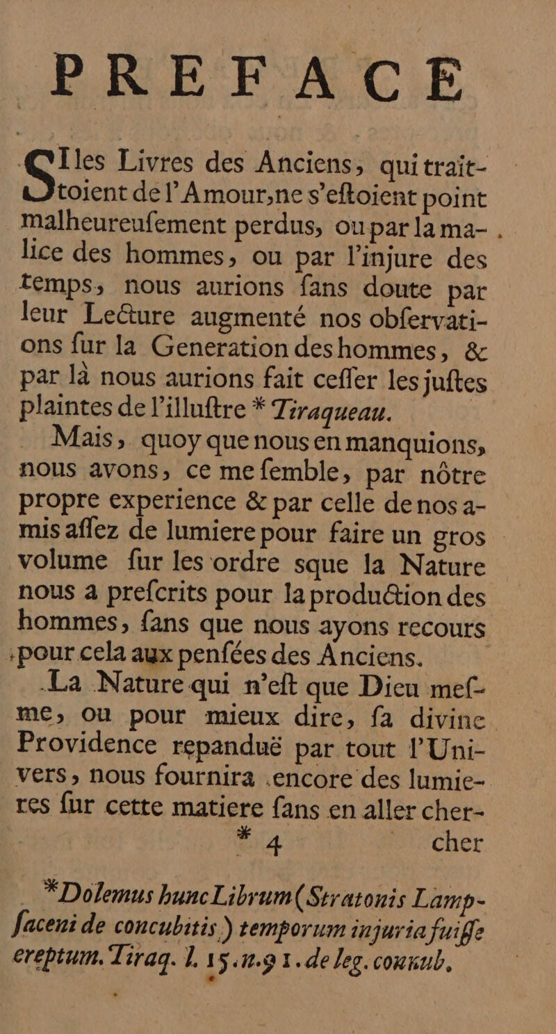 Qlles Livres des Anciens, quitrait- toient de ’Amour;,ne s’eftoient point malheureufement perdus, ou par la ma- lice des hommes, ou par l’injure des temps; nous aurions fans doute par leur Lecture augmenté nos obfervati- ons fur la Generation deshommes, &amp; par là nous aurions fait ceffer les juftes plaintes de l’illuftre * Tiraqueau. Mais, quoy quenousen manquions, nous avons, ce me femble, par nôtre propre experience &amp; par celle de nos 4- volume fur les ordre sque la Nature nous a prefcrits pour la produéion des hommes, fans que nous ayons recours -pour cela aux penfées des Anciens. La Nature qui n’eft que Dieu mef- me; Où pour mieux dire, fa divine Providence repanduë par tout 'Uni- vers, nous fournira .encore des lumie- res fur cette matiere fans en aller cher- | Sa BiSCher . *Dolemus buncLibrum(Stratonis Lamp- faceni de concubitis) temporum injuria fuife creptum. Tiraq. 1. 15.n.9 1. de leg conrub, LA C2