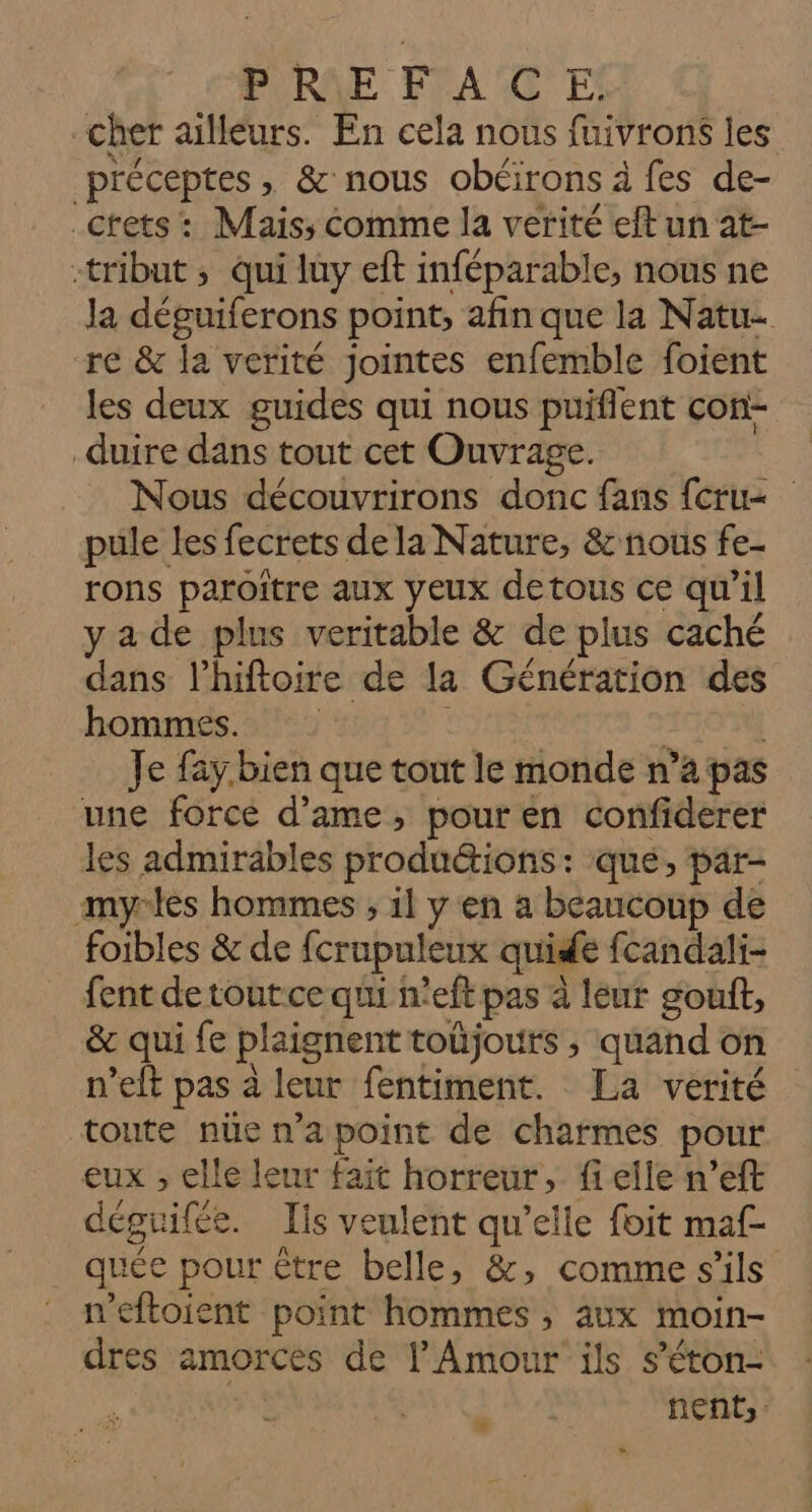 cher ailleurs. En cela nous fuivrons les préceptes, &amp; nous obéirons à fes de- _ctets : Mais, Comme la verité eft un at- «tribut ; qui luy eft inféparable, nous ne Ja déguiferons point, afin que la Natu- re &amp; la verité jointes enfemble foient les deux guides qui nous puiflent con- _duire dans tout cet Ouvrage. Nous découvrirons donc fans {cru pule les fecrets de la Nature, &amp; nous fe- rons paroitre aux yeux detous ce qu’il y a de plus veritable &amp; de plus caché dans l’hiftoirte de la Génération des hommes. | Je fay. bien que tout le monde n’a pas une force d’ame, pouren confiderer les admirables produ&amp;tions: que, par- myrlès hommes ; 1l y en a beaucoup de foibles &amp; de fcrupuleux quide fcandali- fent de toutce qui n'eft pas à leur gouft, &amp; qui fe plaignent toûjours ; quand on n’elt pas à leur fentiment. La verité toute nüe n'a point de charmes pour eux ; elle leur fait horreur, fi elle n’eft déguifée. Ils veulent qu’elle foit maf- quée pour être belle, &amp;, comme s'ils n'eftoient point hommes, aux moin- dres amorces de l'Amour ils s’éton- nEnts