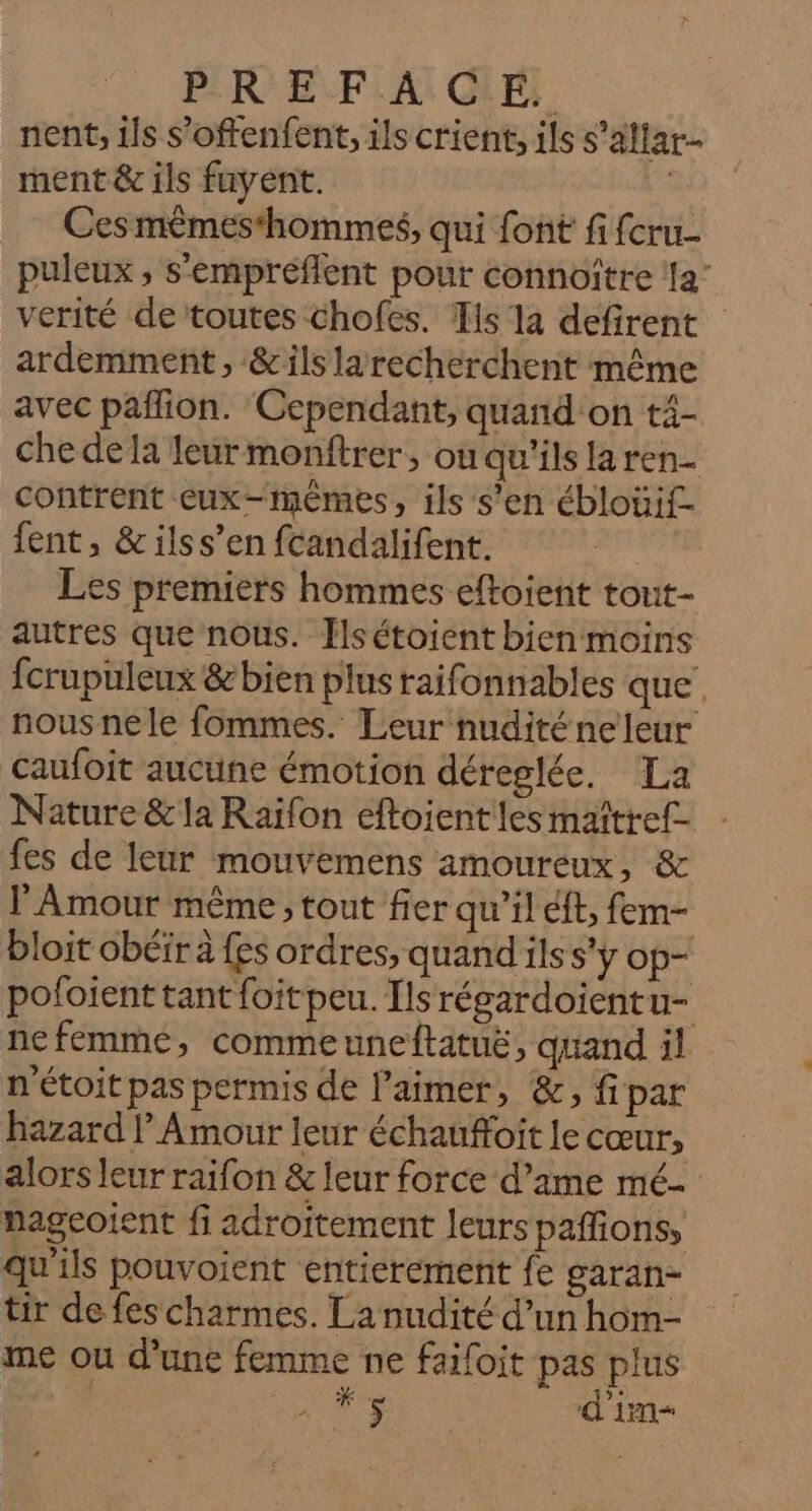 PR EVFLA: CRE: nent, ils s'offenfent, ils crient, ils s’altar- ment &amp; ils fuyent. | Ces mêmes‘hommes, qui font fi fcru- puleux , s'éempréflent pour connoître ‘la verité de toutes chofes. Ts la defirent ardemment, &amp;ils larecherchent même avec paflion. ‘Cependant, quand'on t4- che dela leur monftrer, où qu'ils la ren- contrent cux-mèmes, ils s'en ébloüif- fent, &amp; ilss’en fcandalifent. Les premiers hommes eftoient tout- autres que nous. Tlsétoient bien moins fcrupuleux &amp; bien plus raifonnables que. nousnele fommes. Leur nudité ne leur Caufoit aucune émotion déreglée. La Nature &amp; la Raïfon eftoient les maîtref- fes de leur mouvemens amoureux, &amp; l'Amour même ; tout fier qu’il éff, fem- bloit obéir à {es ordres, quand ils s'y op- pofoient tant foit peu. Ils régardoientu- nefemme, commeuneftatuë, quand il n'étoitpas permis de l'aimer, &amp;, fipar hazard l Amour leur échauffoit le cœur, alors leur raifon &amp; leur force d’ame mé- nagcoient fi adroitement leurspaffions, qu'ils pouvoient entierement fe garan- tir de fes charmes. La nudité d’un hom- me ou d’une femme ne faifoit pas plus ; AE d'in