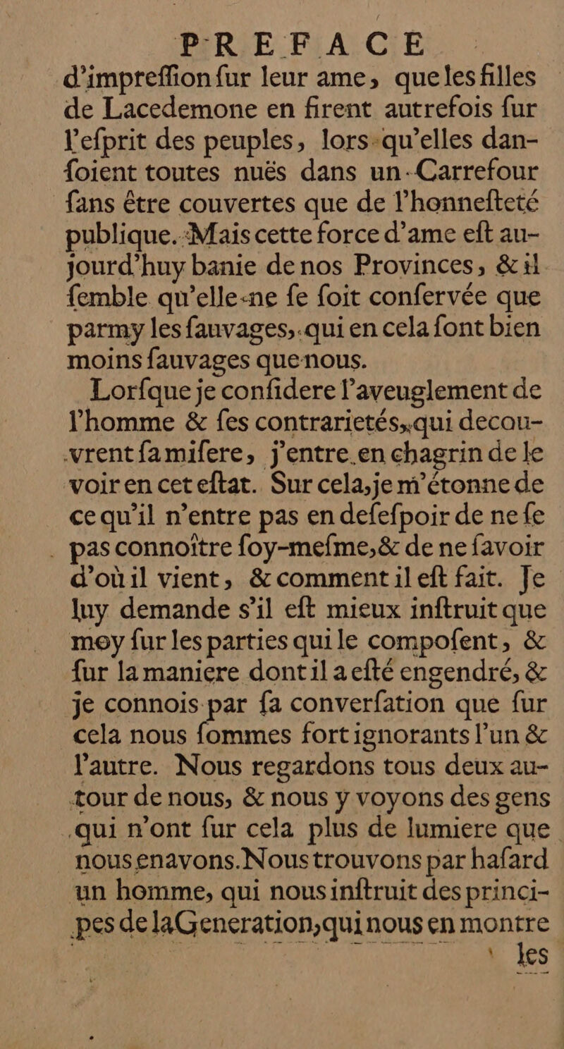 d'impreffion{ur leur ame, queles filles de Lacedemone en firent autrefois fur l'efprit des peuples, lors-qu’elles dan- {oient toutes nuës dans un-Carrefour fans étre couvertes que de l’honnefteté publique.:Mais cette force d’ame eft au- Jjourd’huy banie de nos Provinces, &amp; xl femble qu'elle-ne fe foit confervée que parmy les fauvages,.qui en cela font bien moins fauvages quenous. Lorfque je confidere l’aveuglement de l'homme &amp; fes contrarietés..qui decou- vrentfamifere, j'entre.en chagrin de le voiren ceteftat. Sur cela,je m'étonne de cequ’il n’entre pas en defefpoir de nefe . pas connoître foy-mefme,&amp; de ne favoir d’oùil vient, &amp;commentileft fait. Je luy demande s’il eft mieux inftruit que moy fur les parties quile compofent, &amp; fur la maniere dontil aefté engendré, &amp; je connois par fa converfation que fur cela nous fommes fort ignorants l’un &amp; l'autre. Nous regardons tous deux au- tour de nous, &amp; nous y voyons des gens qui n’ont fur cela plus de lumiere que nousenavons.Nous trouvons par hafard ‘un homme, qui nousinftruit des princi- pes delaGeneration,quinous en montre | M ed NUE Lee