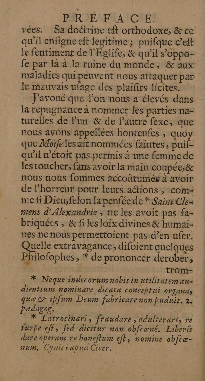 PSR SES FUAICIE vées. Sa do@trine eft orthodoxe, &amp; ce qu'il enfigne ft legitime; puifque c’eft le fentiment de l’Églife, &amp; qu’il s’oppo- fe par là à la ruine du monde, &amp; aux maladies qui peuvent nous attaquer par le mauvais ufage des plaïfirs licites. FPavouë que l’on nous'a élevés dans la repugnance à nommer les parties na- turelles de l'un &amp; de l’autre fèxe, que nous avons appellées honteufes , quoy que Moifelesaitnommées faintes, puif- qu'il n’étoit pas.permis à une femme de les toucher; fans avoir la main coupée,&amp; nous nous fommes accoûtumés à avoir de l’horreur pour leurs adtions ; com- me fi Dieu,felon a penfée de * Saint Cle- ment d'Alexandrie ; ne les avoit pas fa- briquées , &amp; fi les loix divines &amp; humai- nes nenouspermettoient pas d’en ufer. Quelle extravagance; difojient quelques Philofophes, * de prononcer derober, trom- * Neque indecorum nobis in utiliratem au- dientium nominare dicata conceptui OTZAR A3 que er ipfum Deum fabricarenon puduit, 2. pedagog. * Latrocinari, fraudare , adulterare, re . turpe eff, fed dicitur non obfcœné. Liberis dare operam re honeflum eft, nomine obfcæ- num, Cynicsabua Cicer.