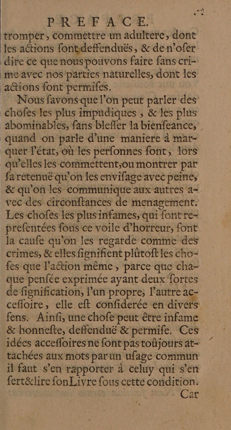 tromper, commettre un adultere, dont les actions font:deffenduës, &amp; den’ofer dire ce que nouspouvons faire fans cri- meavec nos parties naturelles, SoBE les actions font permifes. Nous favons que l’on peut Pré des _Chofes les plus impudiques , &amp;les plus _abominables, fans blefler la bienfeance, quand on parle d’une maniere à mar- _quer l'état, ‘où les perfonnes font, lors qu’elles les commettent;ou montrer par fa retenue qu'on les envifage avec peine, &amp;c qu'on les communique aux autres =. vec des ciréonftances de menagement. Les chofes les plusinfames, qui fontre- prefentées fousice voile d'horreur, font la caufe qu’on les regarde comme des crimes, &amp; elles fignifient plütoft les cho- fes que lation même, parce que cha- que penfée exprimée ayant deux fortes de fignification, l’un propre, l’autre ac- cefloire, elle eft confiderée en divers fens. Aïnfi, une chofe peut être infame &amp; honnefte, deffendué &amp; permife. Ces idées accefloires ne font pastoüjours at- tachées aux mots par un ufage commun il faut s’en rapporter à celuy qui s’en fert&amp;lire fon Livre fous cette condition. Car