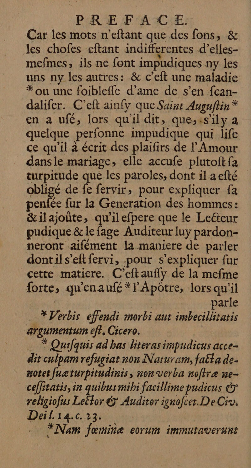 PHRE F'AACIEX Car les mots n’eftant que des fons, &amp; les chofes eftant indifferentes d’elles- mefmes, ils ne font impudiques ny les uns ny les autres: &amp; c’eft une maladie * ou une foiblefle d’ame de s’en fcan- dalifer. C’eft ainfy que Suint Auguftin * en a ufé, lors qu'il dit, que.,:sily a quelque perfonne impudique qui life ce qu'il à écrit des plaifirs de Amour dans le mariage, elle accufe plutoftfa turpitude que les paroles, dont il aefté quge de fe fervir, pour expliquer fa penfée fur la Generation des hommes: &amp;ilajoûte, qu'il efpere que le Leteur pudique &amp; le fage Auditeur luy pardon- neront aifément la maniere de parler dontils’eftfervi, pour s'expliquer fur cette matiere. C’eftaufly de la mefme forte, qu'enaufé*l'Apotre, lorsqu'il | parle . * Verbis effendi morbi aut imbecillitatis argumentum ef?, Cicero. ge … * Qurfquis ad has literas impudicus acce- dit culpam refugiat non Naruram, faëta de. Aotet fuzturpitudinis, non verba noftre ne- * ceffitatis,in quibus mibi facillime pudicus &amp;&gt; religiofus Leétor € Auditor ignofcet.DeCiv. Deil14.c. 23. da … Nam fœmine eorum immutaverunt
