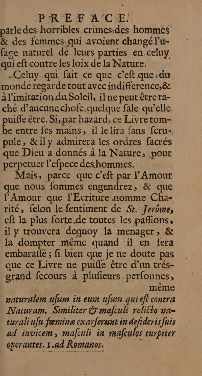 PR EF A'°C:E parle des -horribles crimes:des hommes &amp; des femmes. qui -avoient changé l’u- fage naturel de leurs parties en celuy quieft contre les loix de la Nature. _.Celuy qui fait ce que c’eft que du monde regarde tout avec indifference,&amp;r à limitation. du Soleil, il ne peut être ta- ché d’aucune chofe-quelque fale qu’elle puifle être. Si, par hazard, ce Livre tom- be entre fes mains, .il lelira fans fcru- pule, &amp;ily admirera les ordres facrés que Dieu a donnés à la Nature, .pour perpetuer l’efpece des hommes. Mais, parce que c’eft par l'Amour que nous fommes engendrez, &amp; que l'Amour que l'Ecriture nomme Cha- rité, felon le fentiment de Sr. Jerôme, eft la plus forte.de toutes les pañfions, il y trouvera dequoy la menager, &amp; la dompter même quand il en {era embaraflé ; fi bien que je ne doute pas que ce Livre ne puifle être d’un trés- grand fecours à plufieurs perfonnes, | même naturalem ufum in eum ufum quieft contra Naturam. Similiter © mafculi reli£lo na- turaliufu.fæmine exarferuntin defideris fuis ad invicem, mafculi in mafculos turpiter operantes. 1.ad Romaños. | |