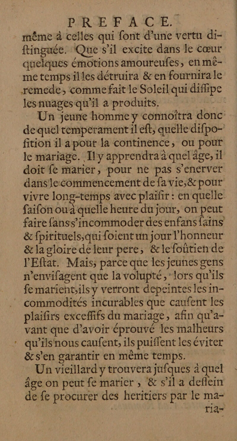 même à celles qui font d’une vertu di- ftinguée. Que s’il excite dans le Cœur quelques émotions amoureufes, en mé- me tempsilles détruira &amp; en fournirale remede, commefait le Soleil qui diffipe lesnuages qu'il à produits. nus Un jeune homme y connoîtra donc de quel temperament:1l eft, quelle difpo- fition il a pour la continence, ou pour le mariage. Ily apprendra à quel age, 1l doit fe marier, pour ne pas s’enerver dans lecommencement de fa vie,&amp; pour vivre longtemps avec plaifir : en quelle. faifon oua quelle heure du jour, on peut faire fanss’incommoder des enfans fains &amp; fpirituels;qui foient un jour l'honneur &amp; lagloire delenr pere; &amp;lefoûtien de l'Eftat. Mais; parce que les jeunes gens n’envifagent que la volupté,‘ lors qu'ils fe marient;ilsy verront depeintes les in- commodités incurables que caufent les plaifirs excefffs du mariage, afin qu'a- vant que d’avoir éprouvé les malheurs qu'ils'nous caufent, ils puiffent les éviter &amp; s’en garantir en même temps. Un vieillard y trouvera jufques à quel Âge on peut fe marier , &amp; s’il a deflein de fe procurer des heritiers par le ma- RARE rlar