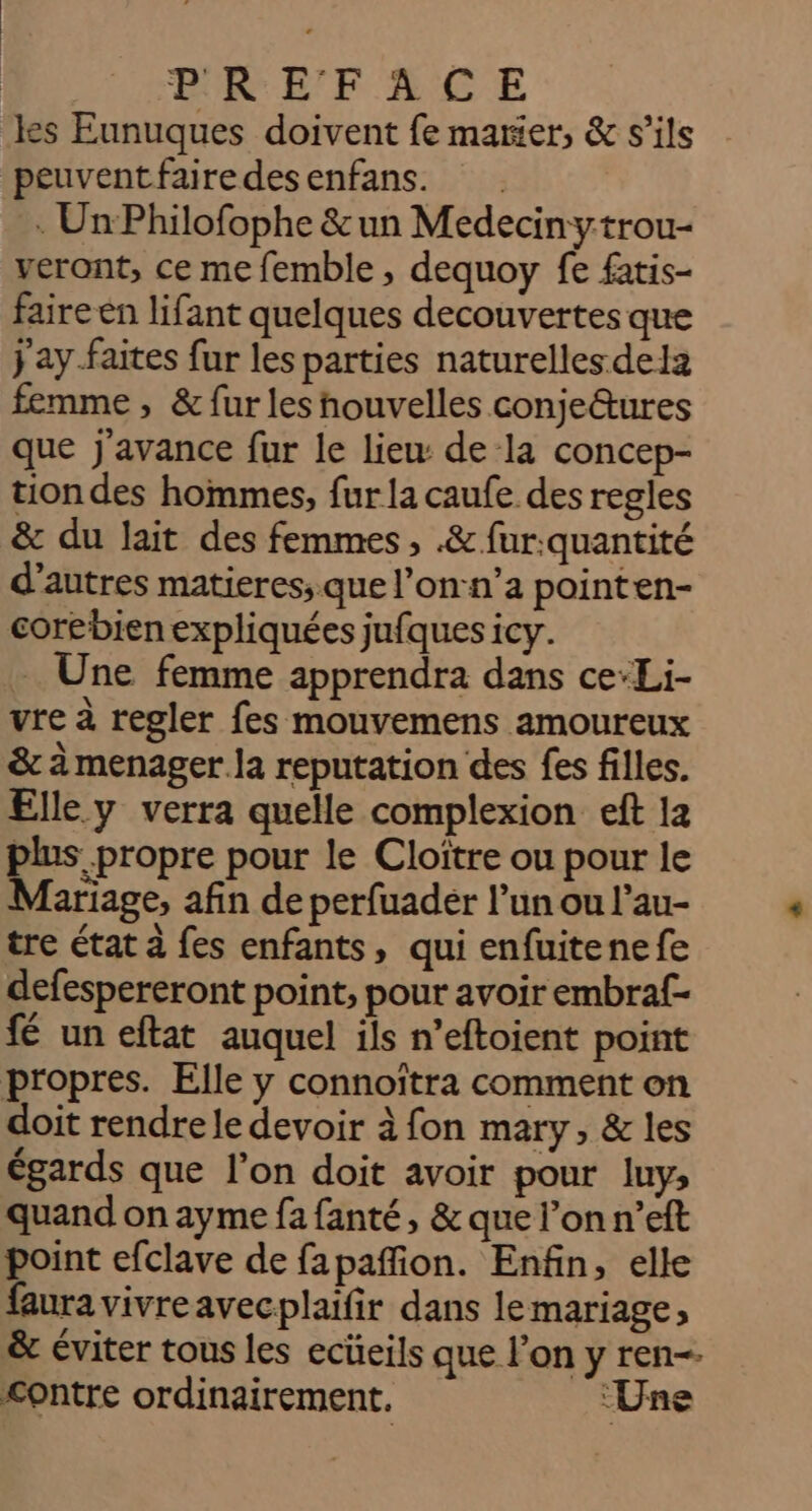 : 0 RE FACE les Eunuques doivent fe marier, &amp; s'ils peuventfairedesenfans. : Un Philofophe &amp; un Medecinytrou- veront, ce me femble , dequoy fe fatis- faire en lifant quelques decouvertes que jay.faites fur les parties naturelles dela femme , &amp; fur les houvelles conje&amp;ures que j'avance fur le lieu: de la concep- tion des hommes, fur la caufe des regles &amp; du lait des femmes, .&amp; fur:.quantité d’autres matieres;. que l’on-n’a pointen- corebien expliquées jufques icy. - Une femme apprendra dans ce-Li- vre à regler fes mouvemens amoureux &amp; à menager la reputation des fes filles. Elle y verra quelle complexion eft 12 plus propre pour le Cloître ou pour le Mariage, afin de perfuader l’un ou l’au- tre état à fes enfants, qui enfuitenefe defespereront point, pour avoir embraf- fé un eftat auquel ils n’eftoient point propres. Elle y connoïtra comment on doit rendre le devoir à fon mary, &amp; les égards que l’on doit avoir pour luy, quand on ayme fa fanté, &amp; que l’on n’eft point efclave de fapañfion. Enfin, elle faura vivreavecplaïfir dans lemariage, &amp; éviter tous les ecüeils que l’on y ren contre ordinairement. ‘Une