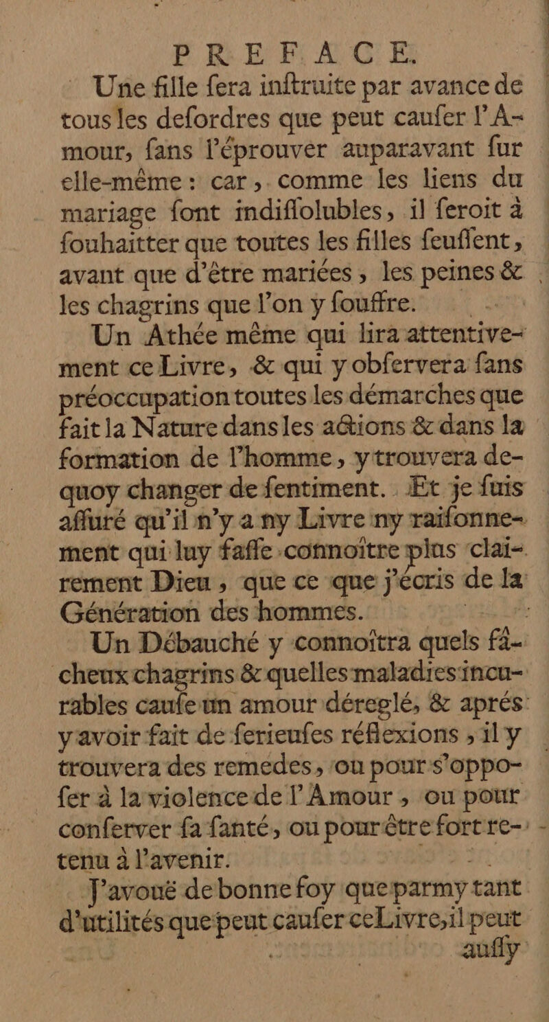 © Une fille fera inftruite par avance de tous les defordres que peut caufer l’A- mour, fans l’éprouver auparavant fur elle-même: car, comme les liens du mariage font indiflolubles, il feroit à fouhaitter que toutes les filles feuflent, avant que d'être mariées, les peines &amp; | les chagrins que l’on y fouffre. Un Athée même qui lira attentive- ment ce Livre, &amp; qui y obfervera fans préoccupation toutes les démarches que fait la Nature dansles a@tions &amp; dans la formation de l’homme, ytrouvera de- quoy changer de fentiment. Et je fuis affuré qu'il n’y a ny Livre ny raifonne- ment qui luy fafle connoïitre plus ‘clai-. rement Dieu , que ce que j'écris de la Génération des hommes. ke Un Débauché y connoîtra quels f4- cheuxchagrins &amp; quelles maladiesincu- rables caufeun amour déreplé, &amp; aprés: yavoir fait de ferieufes réflexions , 11 y trouvera des remedes, ‘on pour s'oppo- fer à la violencede l Amour , ou pour conferver fa fanté, ou pourêtre fort re- tenu à l'avenir. SEC RI J'avouë de bonne foy queparmy tant d'utilités quepeut caufer ceLivre,il peut Et ù aufly