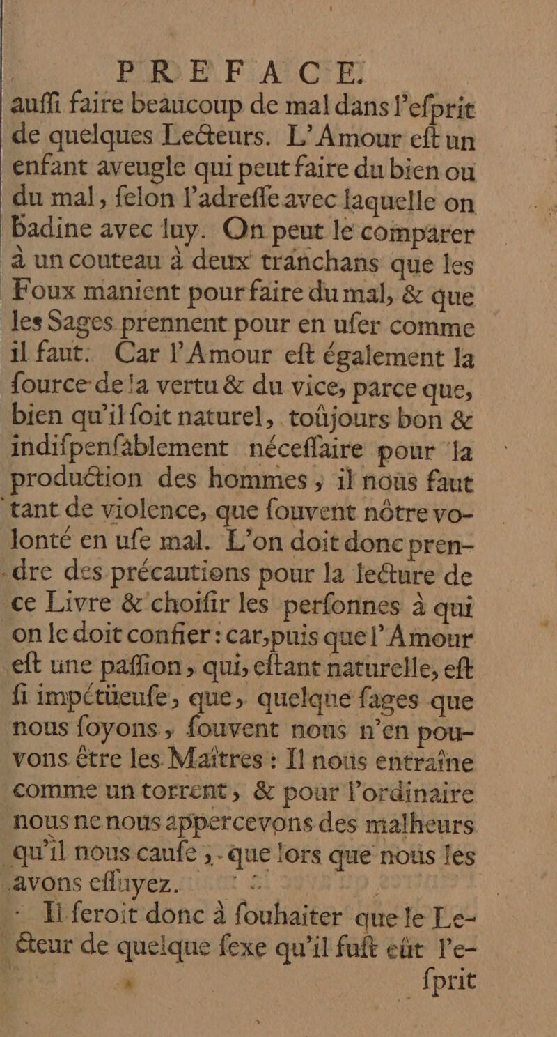 RAR © Pi ATONET auffi faire beaucoup de mal dans l'efprit de quelques Lecteurs. L'Amour eft un enfant aveugle qui peut faire du bien ou du mal, felon l’adrefleavec laquelle on Badine avec luy. Qn peut le comparer à un couteau à deux tränchans que les Foux manient pour faire du mal, &amp; que les Sages prennent pour en ufer comme il faut. Car l'Amour eft également la fource de la vertu &amp; du vice, parce que, bien qu’il foit naturel, toûjours bon &amp; indifpenfablement néceflaire pour ‘Ja produétion des hommes ; il nous faut tant de violence, que fouvent nôtre vo- lonté en ufe mal. L’on doit donc pren- -dre des précautiens pour la leéture de ce Livre &amp; choïfir les perfonnes à qui on le doit confier : car,puis quel’ Amour eft une pañlion, qui, eftant naturelle, eft fi impctüeufe, que, quelque fages que nous foyons, fouvent nous n’en pou- vons être les Maitres : Il noûs entraîne comme untorrent, &amp; pour l'ordinaire nous ne nous appercevons des malheurs qu'il nous caufe , que lors que nous les avons efluyez. 2 HD. | . Hi feroit donc à fouhaiter quele Le- _éteur de quelque fexe qu’il fuft eût l'e- Fi: à fprit