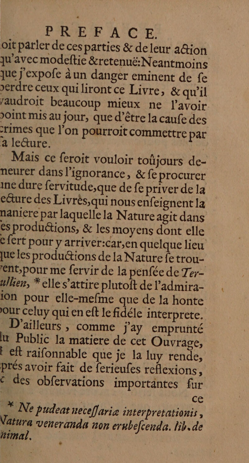 | PRE F A'CE oit parler de ces parties &amp; de leur a@ion qu'avec modeftie &amp;retenuë: Neantmoins que j'expofe àun danger eminent de fe &gt;erdre ceux qui lirontce Livre, &amp; qu'il raudroit beaucoup mieux ne l'avoir Joint mis au jour, que d’être la caufe des rimes que l’on pourroit commettre par a le&amp;ure. | Mais ce feroit vouloir toujours de- neurer dans l'ignorance, &amp; fe procurer ine dure fervitude,que de fe priver de la ecure des Livrès,qui nous enfeignent la naniere par laquelle la Nature agit dans esproduétions, &amp; les moyens dont elle € fert pour y arriver:car,en quelque lieu jue les productions de la Nature fe trou- ent;pour me fervir de la penfée de Ter- ullien, * elle s’attire plutoft de l’admira- ion pour elle-mefme que de la honte our celuy qui en eft le fidéle interprete.. D'ailleurs , comme j'ay emprunté lt Public la matiere de cet Ouvrage, F eft raifonnable que je la luy rende, prés avoir fait de ferieufes reflexions, € des obfervations importäntes fur | | ce * Ne Pudeat neceffarie interpretationts , Vatura veneranda non ernbefcenda. lib. de himal.