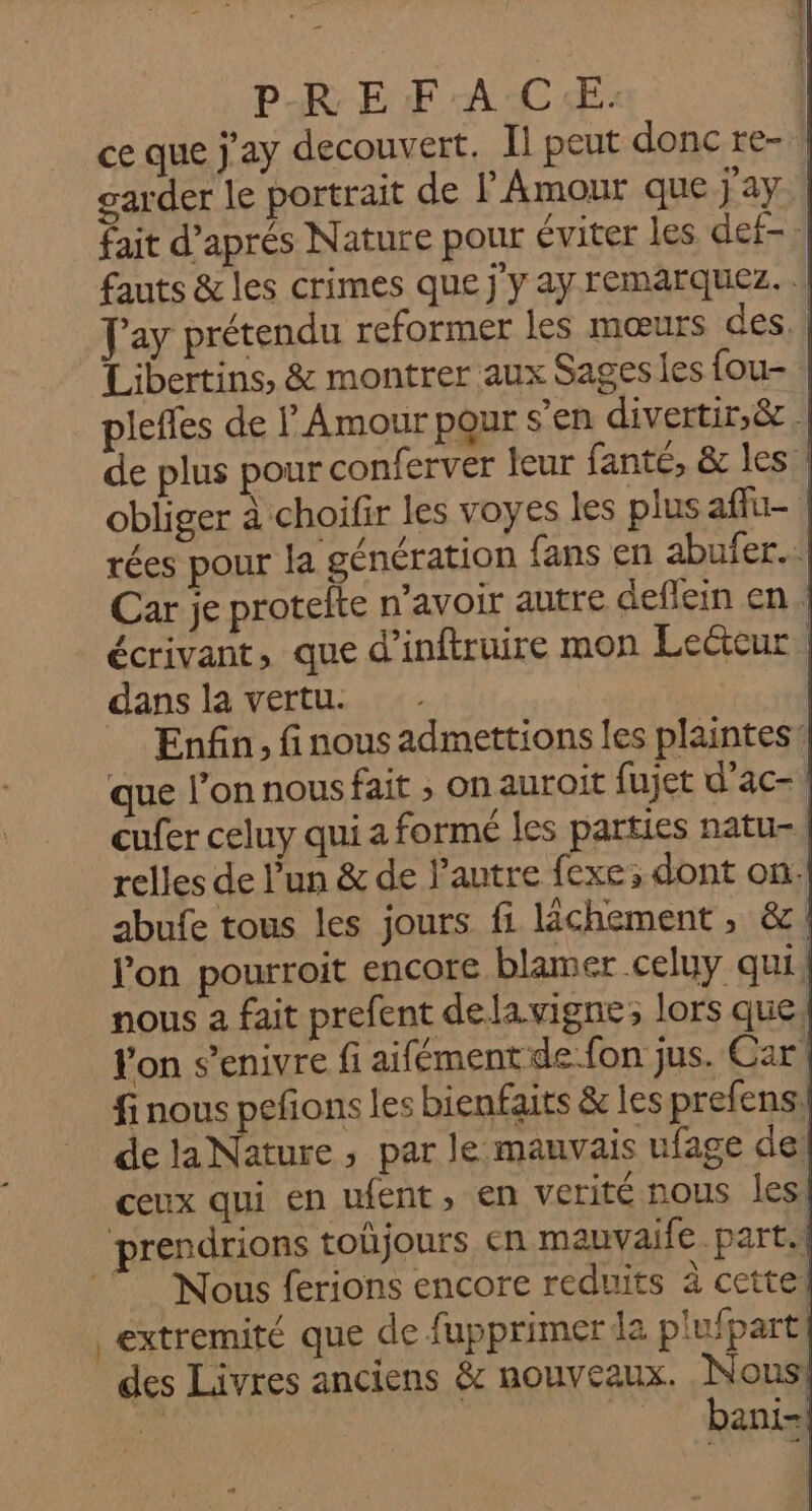 P-RE FA C:E: | ce que j'ay decouvert. Il peut donc re- | garder le portrait de l'Amour que jay.\ fait d'aprés Nature pour éviter les def- j fauts &amp; les crimes que j'y ay remarquez. | J'ay prétendu reformer les mœurs des, | Libertins, &amp; montrer aux Sages les fou plefles de l Amour pour s’en divertir,&amp;. de plus pour conferver Îeur fanté, &amp; les! obliger à choifir les voyes les plusafiu- rées pour la génération fans en abufer.… Car je protelte n'avoir autre deflein en. écrivant, que d’inftruire mon Lecteur dans la vertu. | Enfin. finous admettions les plaintes! que l’onnousfait ; on auroit fujet d’ac-! cufer celuy qui a formé les parties natu-| relles de l'un &amp; de l’autre fexe; dont on. abufe tous les jours fi lichement , &amp;. l’on pourroit encore blamer celuy qui, nous a fait prefent dela vigne; lors que, Yon s’enivre fi aifément de fon jus. Car! fi nous peñons les bienfaits &amp; les prefens: delaNature, par le mauvais ufage de: ceux qui en ufent, en verité nous les prendrions toljours en mauvaife part.| Nous ferions encore reduits à cettel extremité que de fupprimer la plufpart! des Livres anciens &amp; nouveaux. Nan ani |