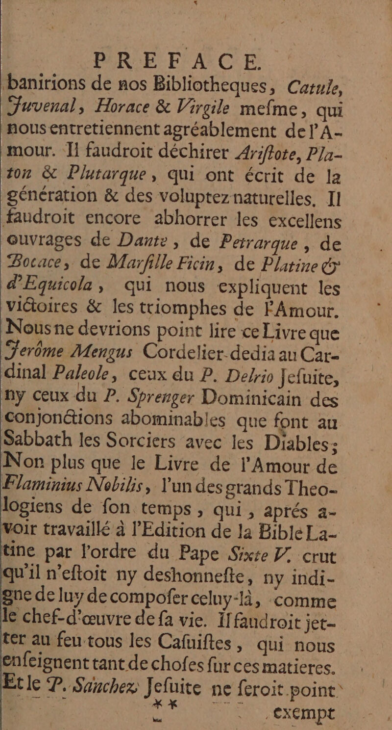 Dbanirions de nos Bibliotheques, Carwie, Juvenal, Horace &amp; Virgile mefme, qui nousentretiennent agréablement del A- mour. I! faudroit déchirer Ariffote, PJa- ton &amp; Plutarque, qui ont écrit de la génération &amp; des volupteznaturelles, II faudroit encore abhorrer les excellens ouvrages de Dante, de Perrarque , de Bocace, de Marfille Ficin, de Platine &amp;&gt; d'Equicola , qui nous expliquent les viGtoires &amp; les triomphes de PAmour. Nousne devrions point lire ce Livre que Terôme Mengus Cordelier.dedia au Car- dinal Paleole, ceux du P. Dekio Jefuite, ny ceux du 2. Sprenger Dominicain des Conjonétions abominables que font au Sabbath les Sorciers avec les Diables: Non plus que le Livre de l'Amour de Flaminius Nobilis, Y'un des grands Theo- logiens de fon temps, qui, aprés a- Voir travailké à l'Edition de la Bible La- tine par l'ordre du Pape Sixse Z2 crut qu’il n'eftoit ny deshonnefte, ny indi- gne de luy de compofer celuy-là, comme le chef-d'œuvre de fa vie. If fandroit jet- ter au feu tous les Cafuiftes, qui nous enfeignent tant de chofes fur ces matieres. Le P. Sanchez Jefuite ne feroit point: RS TS exempt