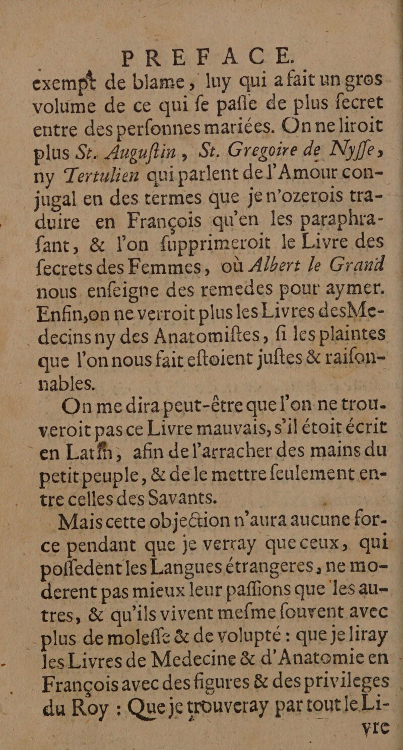 exempt de blame, luy qui a fait un gros volume de ce qui fe pañle de plus fecret entre des perfonnes mariées. On neliroit plus Sr. Avguftin, St. Gregoire de Nyffe, ny Tertulien qui parlent de l'Amour con- jugal en des termes que jen’ozerois tra- duire en François qu'en les paraphra- fant, &amp; l'on fupprimeroit le Livre des fecrets des Femmes, où Albert le Grand nous. enfeigne des remedes pour aymer. Enfin,on ne verroit plus les Livres desMe- _ decinsny des Anatomiftes, fi les plaintes que l’on nous fait eftoient juftes &amp; raifon- nables. | | On medira peut-être que l'on ne trou- veroit pasce Livre mauvais, s'il étoitécrit -en Latfh, afin del’arracher des mains du petitpeuple, &amp; dele mettre feulement en- tre celles des Savants. : Mais cette objeétion n’aura aucune for- ce pendant que je verray queceux, qui. poifedentles Languesétrangeres,nemo- derent pas mieux leur pañfions que les au- tres, &amp; qu'ils vivent mefme fouvent avec plus de moleffe &amp; de volupté : que jeliray les Livres de Medecine &amp; d’Anatomie en : Françoisavec des figures &amp; desprivileges du Roy : Que je trouvera Par tot ds |