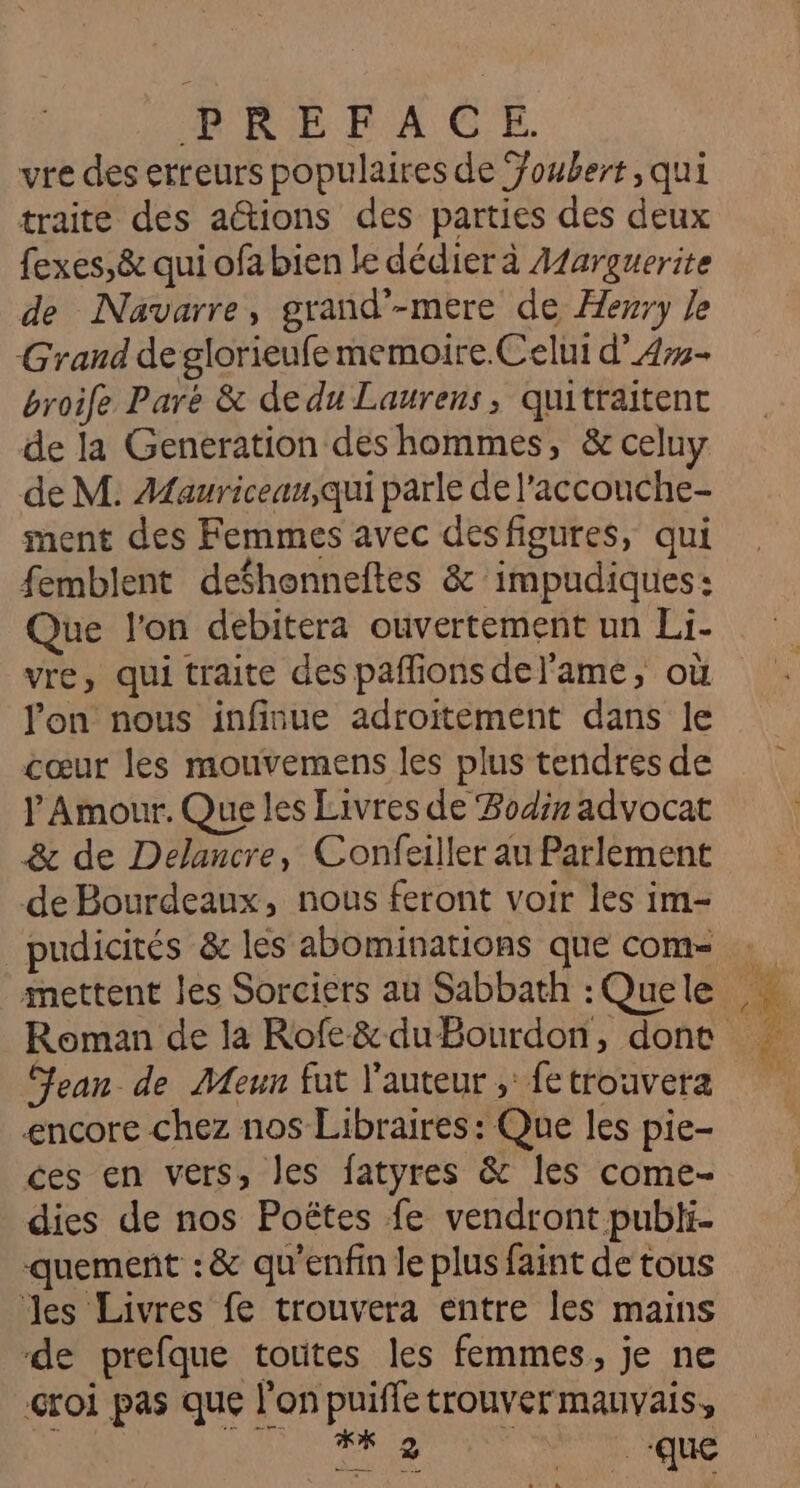 MORE FA C'E vre des erreurs populaires de Youbert, qui traite des aétions des parties des deux fexes,&amp; qui ofa bien le dédier à Aarguerite de Navarre, grand'-mere de Æewry le Grand de glorieufememoire.Celui d’4#- broife Paré &amp; de du Laurens, quitraitent de la Generation des hommes, &amp; celuy de M. Mauriceau,qui parle de l'acconche- ment des Femmes avec desfigures, qui femblent defhonneftes &amp; impudiques: Que l'on debitera ouvertement un Li- vre, qui traite des paffions del'ame, où l'on nous infinue adroitement dans le cœur les mouvemens les plus tendres de P Amour. Que les Livres de Bodir advocat &amp; de Delancre, Confeiller au Parlement de Bourdeaux, nous feront voir les im- pudicités &amp; les abominations que com- Jean de Meun fut l'auteur ; fetrouvera encore chez nos Libraires: Que les pie- ces en vers, les fatyres &amp; les come- dies de nos Poëtes fe vendront publi- quement :&amp; qu'enfin le plus faint de tous es Livres fe trouvera entre les mains de prefque toutes les femmes, je ne croi pas que l'on puifle trouver mauvais, U TA na AISNE UE