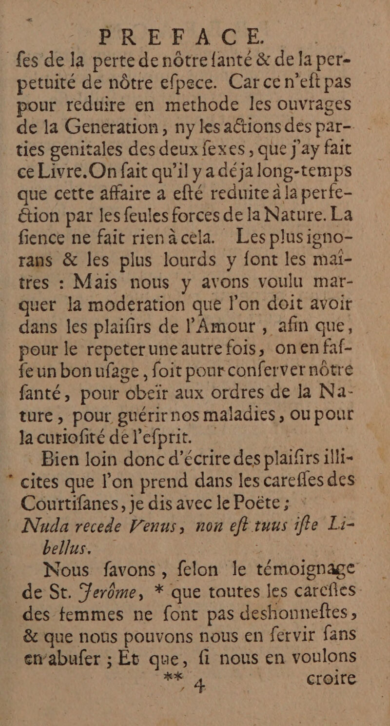 fes de la perte de nôtre {ante &amp; de la per- petuité de nôtre efpece. Car ce n'eft pas pour reduire en methode les ouvrages de la Generation, ny les actions des par- ties genitales des deux fexes , que j'ay fait ce Livre.On fait qu’il y a déja long-temps que cette affaire a efté reduite à la perfe- étion par les feules forces de la Nature. La fience ne fait rienäcela. Les plusigno- rans &amp; les plus lourds y font les mai- tres : Mais nous y avons voulu mar- _ quer la moderation que l’on doit avoir dans les plaifirs de l'Amour , afin que, pour le repeteruneautre fois, onen faf- feun bonufage, foit pour confervernôtré fanté, pour obeïr aux ordres de la Na- ture, pour guérirnos maladies, ou pour la curiofité de l'efprit. R Bien loin donc d'écrire des plaifirs illi- * cites que l’on prend dans les carefles des Courtifanes, je dis avec le Poëte ; : Nada recede Venus, non eff tuus ifle Li- bellus, F Nous favons, felon le témoignage de St. Ferôme, * que toutes les carcfles des femmes ne font pas deshonneftes, &amp; que noûs pouvons nous en fervir fans enabufer ; Et que, fi nous en voulons ERA croire