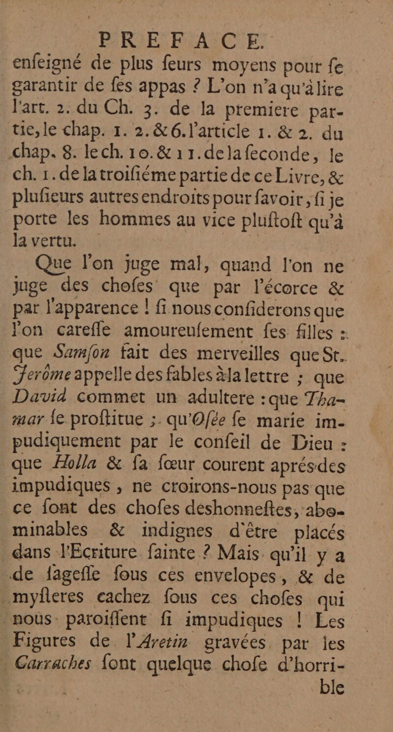 PRIE FRANCE: enfeigné de plus feurs moyens pour fe _ garantir de fes appas 2 L'on n’a qu’älire l'art. 2. du Ch. 3. de la premiere par- tie, le chap. 1. 2.&amp;6. l’article 1. &amp; 2. du chap. 8. lech. 10.&amp; 11.delafeconde, Je ch. 1. delatroifiéme partie de ce Livre, &amp; plufieurs autres endroits pour favoir, fi je porte les hommes au vice pluftoft qu’à la vertu. | Que l'on juge mal, quand l'on ne juge des chofes que par l'écorce &amp; par l'apparence ! fi nous confiderons que on carefle amoureufement fes filles : que Sumfon fait des merveilles que St. Ferôme appelle des fables Ha lettre ; que David commet un adultere :que Tha- mar fe proftitue ;. qu'Ofée fe marie im- pudiquement par le confeil de Dieu : que Holla &amp; fa fœur courent aprésdes impudiques , ne croirons-nous pas que ce font des chofes déshonneftes, 2bo minables &amp; indignes d'être placés dans l'Écriture fainte ? Mais qu'il y a de fagefle fous ces envelopes, &amp; de _myfleres eachez fous ces chofes qui nous. paroiflent fi impudiques ! Les Figures de l’Aretin gravées par jes Garraches font quelque chofe d’horri- ble