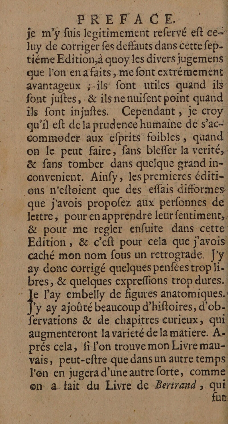 TERESA CE. | je m'y füis legitimement refervé eft ce- luy de corriger fes deffauts dans cette fep- tiéme Edition,à quoy les divers jugemens que l’on enafaits, me font extrémement avantageux ;-ils font utiles quand :1ls: font juftes, . & ilsnenuifent point quand ils font injuftes. Cependant, je croy qu'il eft de Ja prudence humaine dé s’ac- commoder aux efprits foibles, quand on le peut faire, fans bleffer la verité,. & fans tomber dans quelque grand in- convenient. Ainfy, lespremieres éditi- ons n’eftoient que des eflais difformes: que j'avois propofez aux perfonnes de lettre, pourenapprendre leur fentiment,. & pour me regler enfuite dans cette Edition, & c’eft pour cela que j'avois caché mon nom fous un retrograde, J'y ay donc corrigé quelques penfées trop li- bres, & quelques expreffions trop dures. : Je l'ay embelly de figures anatomiques.: F ay ajoûté beaucoup d’hiftoires, d’ob- _fervations & de chapitres curieux, qui augmenteront la varieté de la matiere. A-. . prés cela, fi l’on trouve mon Livremau- vais, peut-eftre que dans un autre temps l'en en jugera d'uneautreforte, comme en: a. tait du Eivre de Bertrand ; ER , nu