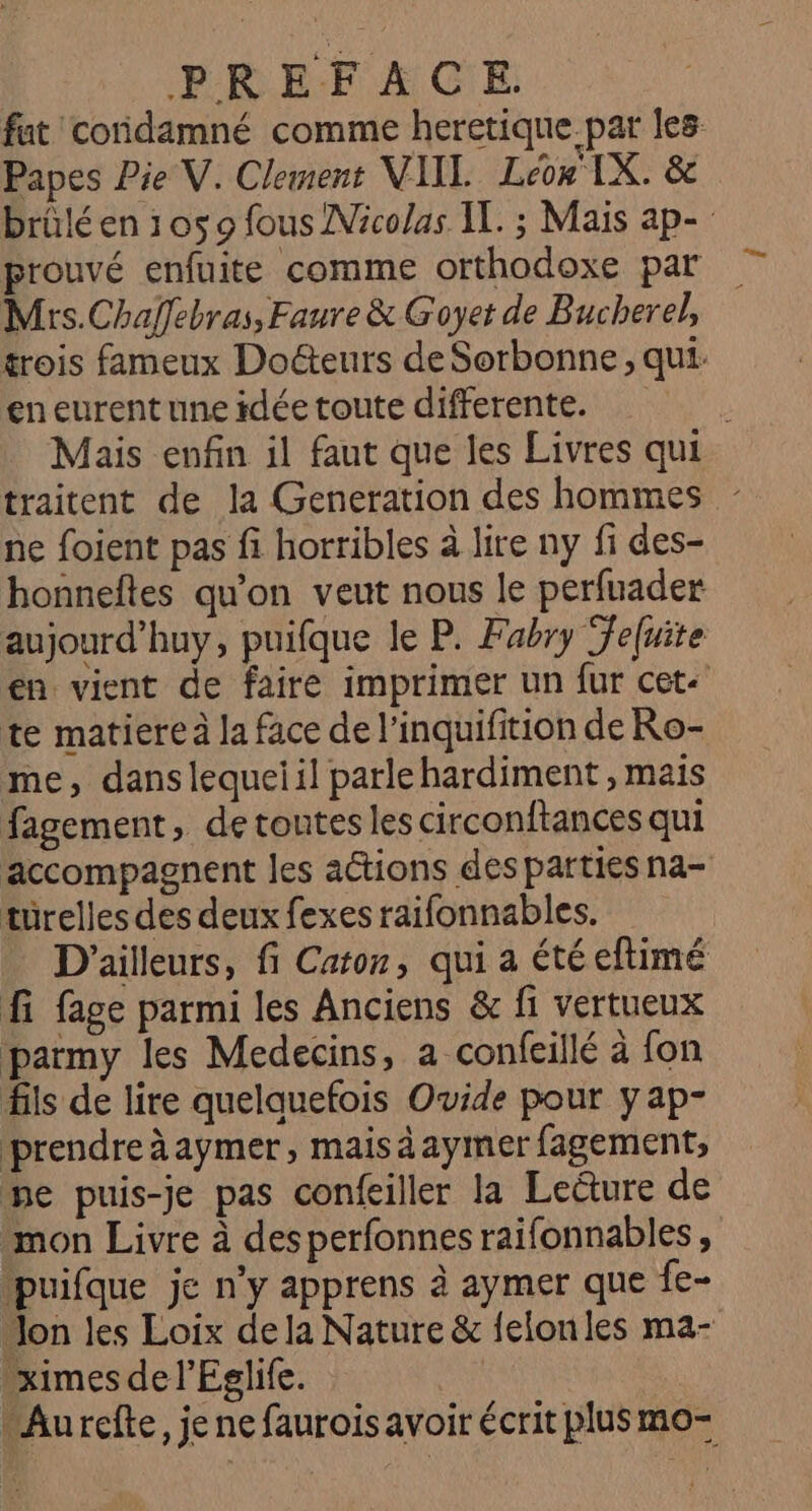 fat condamné comme heretique par les Papes Pie V. Clement VIIL. Leon IX. & brüléen 10509 fous Nicolas IT. ; Mais ap- prouvé enfuite comme orthodoxe par Mrs.Chalfebras, Faure & Goyet de Bucherel, trois fameux Docteurs de Sorbonne, qui. eneurent une idée toute differente. Mais enfin il faut que les Livres qui traitent de la Generation des hommes ne foient pas fi horribles à lire ny fi des- honneftes qu'on veut nous le perfuader aujourd’huy, puifque le P. Fabry Teluite en vient de faire imprimer un fur cet te matiere à la face de l’inquifition de Ro- me, danslequeiil parlehardiment , mais fagement, de toutes les circonftances qui accompagnent les actions des parties na- turelles des deux fexes raifonnables. D'ailleurs, fi Caton, qui a été eftimé fi fage parmi les Anciens & fi vertueux patmy les Medecins, a confeillé à fon fils de lire quelquefois Ovide pour y ap- prendre àaymer, maisäaymer fagement, ne puis-je pas confeiller la Lecture de mon Livre à desperfonnes raifonnables, puifque je n'y apprens à aymer que fe- Mon les Loix de la Nature & felonles ma- ximes de l’Eglife. | “Aurefte, je ne faurois avoir écrit plus mo-