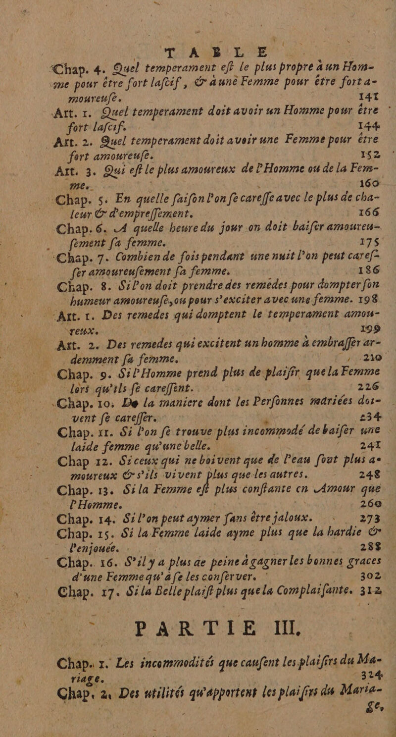 CR RL EE 100 Chap. 4. Quel temperament eff le plus propre a un Hom- me pour être fort laftif, @ aunê Femme pour être fort a- moureufe. 14L Art. 1. Quel temperament doit avoir un Homme pour être © fort lafoif. 144 Aït. 2. Quel temperament doit avoir une Ferme pour être fert amoureufe. 152 Art. 3. Qui eff le plus amoureux de l Homme ou de la Fem- mes. 160 Chap. 5: En quelle faifon l'on fe carelfe avec le plus de cha- leur © d'empreffement. 166 Chap. 6. LA quelle heure du jour on doit baifèr amoureu- fement fa femme. 175 ‘Chap. 7. Combien de fois pendant une nuit l’on peut caref- fer amoureufement fa femme. 186 Chap. 8. Sion doit prendre des remedes pour dompter for humeur amoureufè,on pour s’exciter avecune femme. 198 “Ant. «. Des remedes qui domptent le temperament amou- °reux. 199 Axt. 2. Des remedes qui excitent un homme à embralfèr ar- demment fa femme. : 7:20 Chap. 9. S:/ Homme prend plus de plaiffr quela Femme dors qu'ils fe carefint. 226 «Chap. 10: De la maniere dont les Perfènnes rariées dor- vent fe careffer. | é 234 Chap. 1r. Si l’on fe trouve plus incommodé debaïfer une laide femme qu'unebelle. ARE EE Chap 12. Siceux qui ne boivent que de Peau fout plus ac moureux s'ils vivent plus queles autres. 248 Chap. 13. S:la Femme n: plus conffante cn L Amour que l'Homme. 2 269 Chap. 14: Si l’on peut aymer fans être jaloux. : . 273 Chap. 15. 85 la Femme laide ayme plus que la hardie © _Penjouée. : . 288 * Chap. 16. S°/y 4 plus ae peine a gagner les bonnes graces d'une Femmequ'afe les conféruer. * 302 * Chap. 17. Séla Belleplaiftplus quela Complaifante. 312 #9 ARTIST Chap. 7. Les incommodit é que caufent Les plaiffrs du Ma- riage. LES EE Chap, 2, Des utilité qw'apportent les plai [frs dis Marta- k d ge