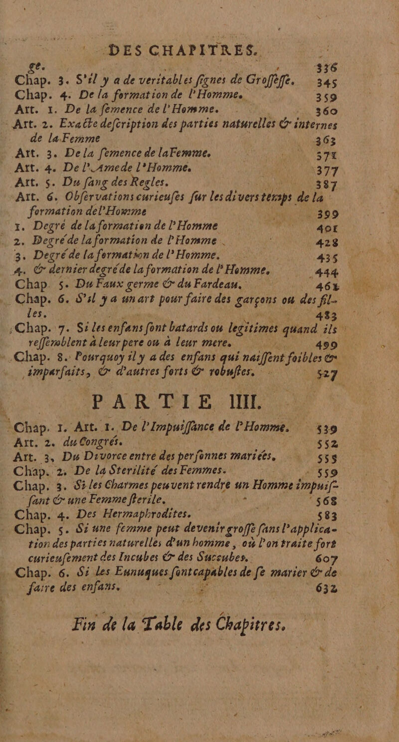 DES CHAPITRES. = e. | “is 336 Chap. 3. S'il y à de veritables fignes de Groffèffé. 34 Chap. 4. De la formation de l'Homme. 359 Aït. 1. De la femence del’ Homme. 360 Art. 2. Exaëte deftription des parties naturelles Ginternes de la Femme a 6 Aït. 3. Dela femence de laFemme. A VS TE Att. 4. De l'Amede l'Homme. 377 Aït, S. Du fang des Regles. | 387 Aït. 6. Obférvationscurieufes fur les diverstersps de la formation del'Howmme 399 I. Degré de la formation de l Homme FPT AGE . 2. Begrés “de la formation de l'Homme . 423 3. Degré de la formation de l’ Homme. 435 A. @ dernier degréde la formation de F Homme, 444 Chap. $. Du Faux germe Ô du Fardean. AGE .… Chap. 6. ssl 38 4h ar pour faire des garçons où des fil- les. 433 ne ou à leur mere. / ,émparfaîits, G* d'autres forts G* robuffes. 527 PAR TE INR Chap. 1. Aït 1. De l'Impuifance de PHomme. 439 Aït. 2. du Congrés. ss2 Aït. 3, Du Divorceentre des perfonnes marices, | 553$ Chap. 2 De la Sterilité des Femmes. 559 Chap. 3. 5 Les Charmes peuvent rendre un Homme impuif fant G une Femme frerile. - ‘568 Chap. 4. Des Hermaphrodites. 583 Chap. s. Sz une femme peut See fans Papplitas tion des parties naturelles d'un homme , 0% l’on traite fors curieufement des Incubes &amp; des S. aceubes. 607 » Chap. 6. #7 Les sisi fintcapables de fe marier &amp; de faire des enfans. 632 # Fin de a T able Ë Chapitres.