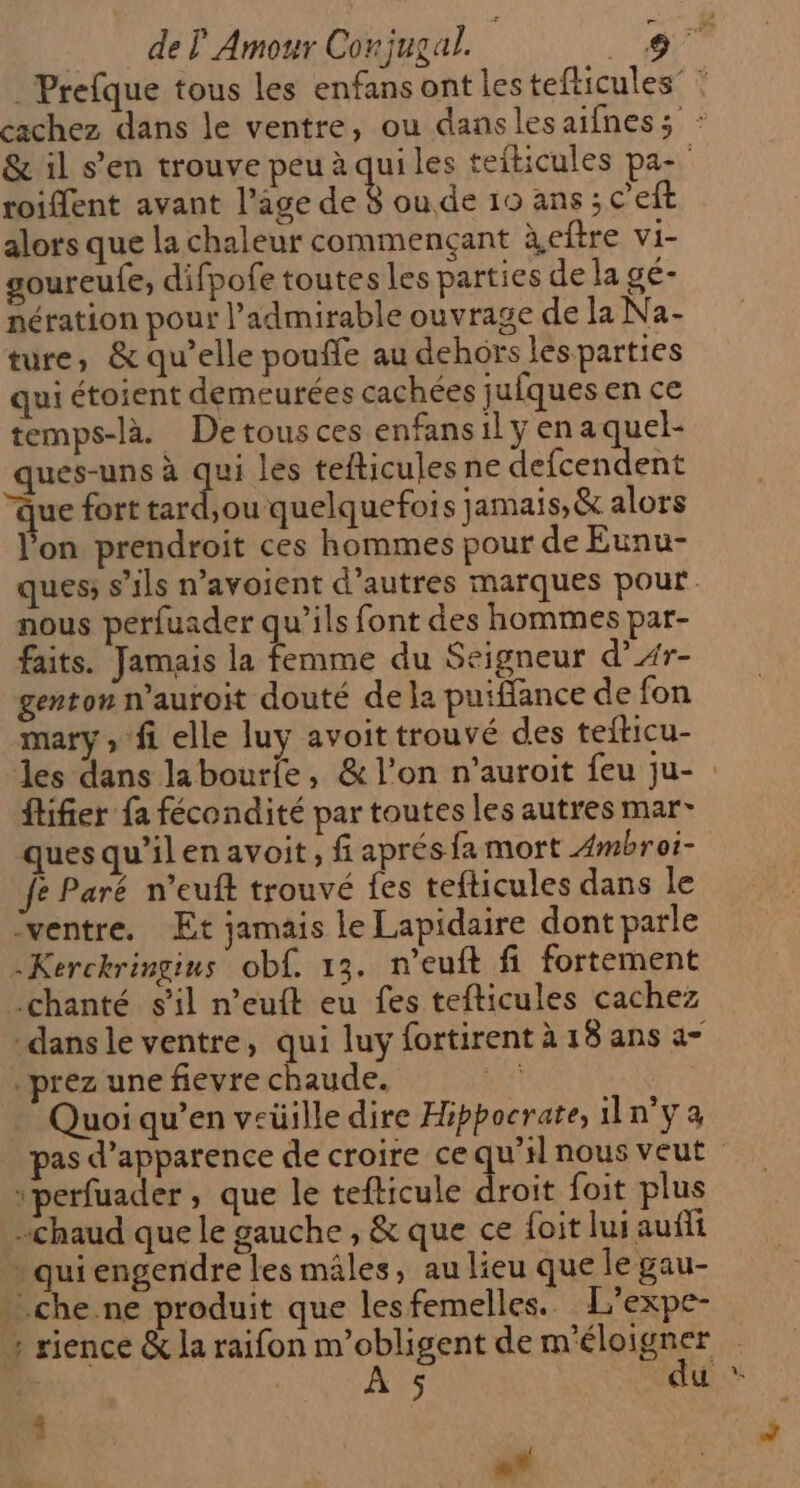 = de Ÿ Amour Conjugal. roiffent avant l’age de 8 oude 19 ans ; c'eft alors que la chaleur commençant àeftre vi- soureufe, difpofe toutes les parties de la gé- nération pour l’admirable ouvrage de la Na- ture, &amp; qu’elle pouffe au dehors lesparties qui étoient demeurées cachées jufques en ce temps-là Detousces enfansily en aquel- ques-uns à ie les tefticules ne defcendent que fort tard,ou quelquefois jamais, &amp; alors l'on prendroit ces hommes pour de Eunu- nous perfuader qu’ils font des hommes par- faits. Jamais la rene du Seigneur d’Ar- genton n’auroit douté de la puiffance de fon mary, fi elle luy avoit trouvé des tefticu- ftifier fa fécondité par toutes les autres mar- ques qu’ilen avoit, fi aprés fa mort Ambroi- fe Paré n’euft trouvé fes tefticules dans le [ventre Et jamais le Lapidaire dont parle -Kerckringius obf. 13. n’euft fi fortement .chanté s'il n’euft eu fes tefticules cachez dans le ventre, qui luy fortirent à 18 ans à prez une fievre chaude. ne Quoi qu’en veüille dire Hippocrate, iln°y a 1perfuader , que le tefticule droit foit plus chaud que le gauche , &amp; que ce {oit lui auñfii … quiengendre les mâles, au lieu que le gau- * che.ne produit que les femelles. L’expe- ; rience &amp; la raifon m’obligent de m'éloigner À 5 du L «* LA
