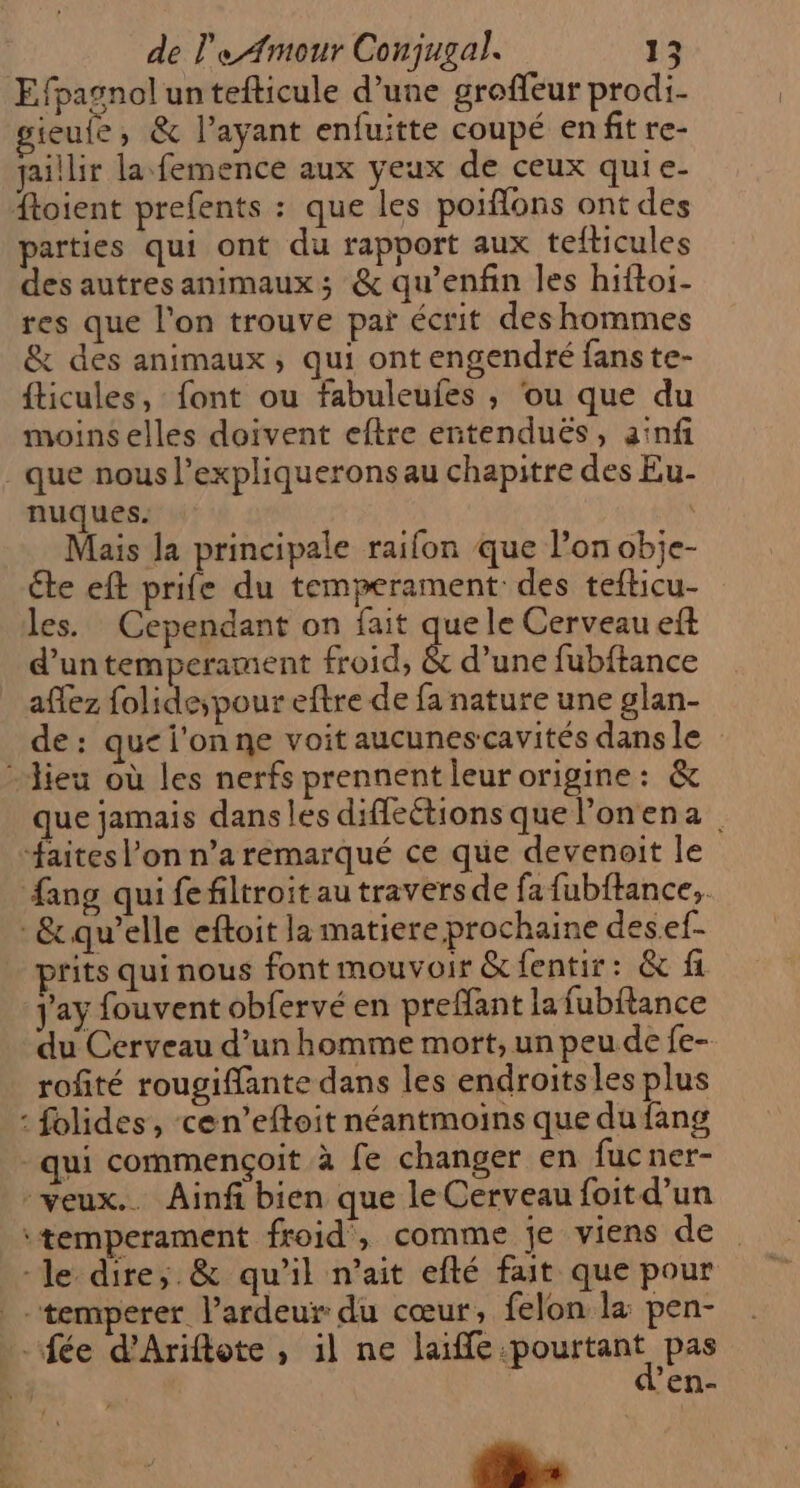 Efpasnol un tefticule d’une groffeur prodi- ieufe, &amp; l'ayant enfuitte coupé enfit re- jaillir la femence aux yeux de ceux quie- ftoient prefents : que les poiflons ont des parties qui ont du rapport aux tefticules des autres animaux; &amp; qu’enfin les hiftoi- res que l’on trouve par écrit des hommes &amp; des animaux, qui ont engendré fans te- fticules, font ou fabuleufes , ou que du moins elles doivent eftre entenduës, a'nfi . que nous l’expliqueronsau chapitre des Eu- nuques. Mais la principale raifon que l’on obje- Cte eft prife du temperament des tefticu- les. Cependant on fait que le Cerveau eft d’un temperament froid, &amp; d’une fubftance affez folide; pour eftre de fa nature une glan- de: que l'on ne voit aucunescavités dansle lieu où les nerfs prennent leurorigine: &amp; que jamais dans les diflections que lonena. “faites l’on n’a remarqué ce que devenoit le fang qui fefiltroit au traversde fa fubftance,. &amp; qu’elle eftoit la matiere prochaine desef- rits qui nous font mouvoir &amp;fentir: &amp; fi j'ay fouvent obfervé en prefant la fubflance du Cerveau d’un homme mort, un peu de fe- rofité rougiffante dans les endroitsles plus : folides, cen’eftoit néantmoins que du fang qui commençoit à fe changer en fucner- veux... Ainf bien que le Cerveau foit d’un \temperament froid, comme je viens de -le dire,;.&amp; qu’il nait efté fait que pour -temperer l’ardeur du cœur, felon la pen- “fée d'Ariftote , il ne laiffe our pas | ’en-