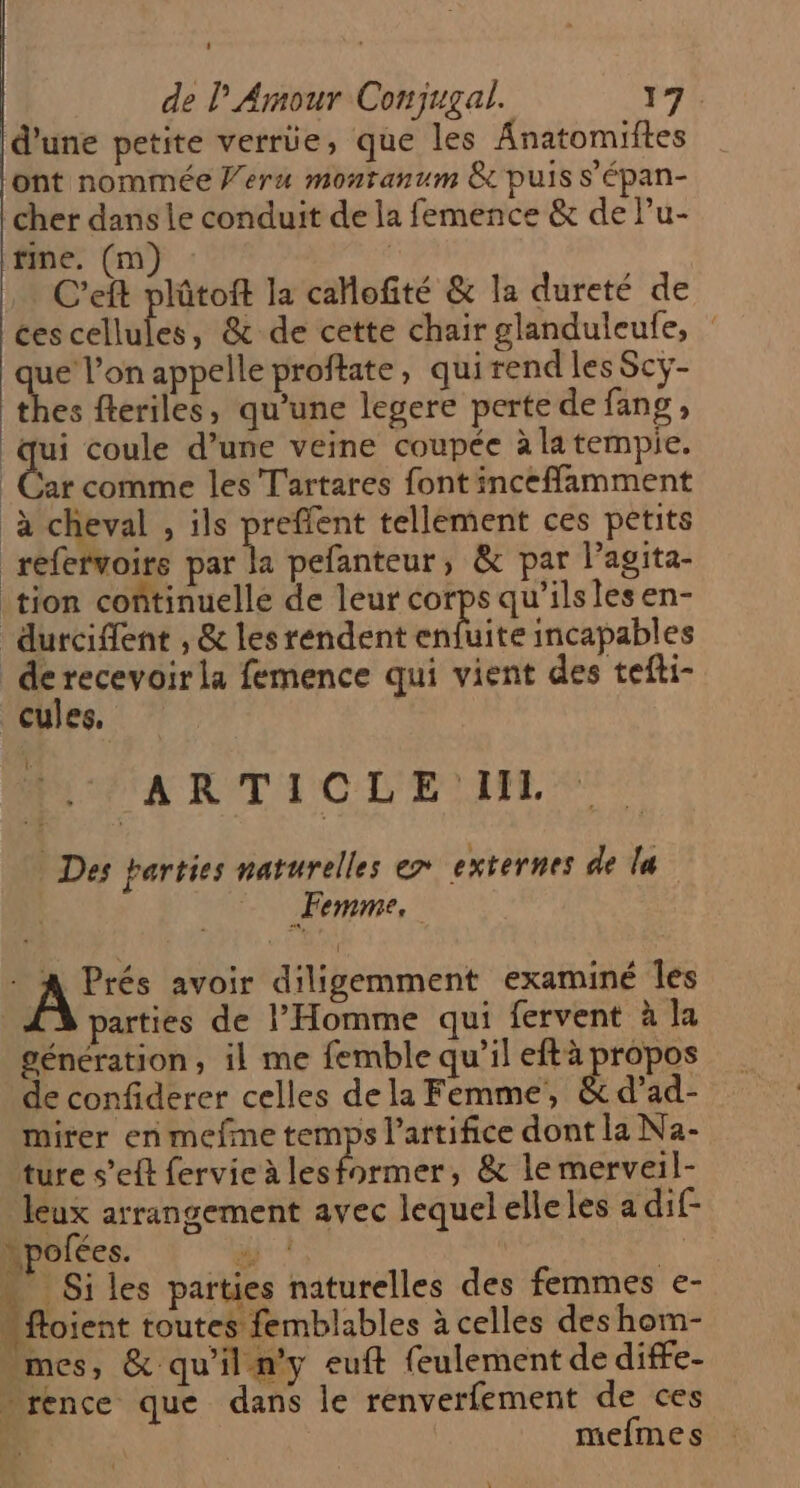 d'une petite verre, que les Anatomiftes ont nommée Veru monranum & puis S'épan- cher dans le conduit de la femence & de Pu- fine. (m) | C’eft plûtoft la cahofité & la dureté de ces cellules, & de cette chair glanduleufe, : que l’on appelle proftate, qui rend les Scy- thes fleriles, qu'une legere perte de fang , a coule d’une veine coupée à la tempie. | Car comme les T'artares font inceffamment à cheval , ils preffent tellement ces petits réfefvoire par la pefanteur, & par l'agita- tion coñtinuelle de leur corps qu’ilslesen- durciflent , & les rendent site incapables ue la femence qui vient des tefti- CuIes. |. ARTICLE I. Des parties naturelles e> externes de la | Femme, RAS avoir diligemment examiné Îles parties de l'Homme qui fervent à la génération, il me femble qu’il eftà propos de confiderer celles dela Femme, & d’ad- mirer en mefme temps l’artifice dont la Na- ture s’eft fervie à lesformer, & le merveil- leux arrangement avec lequelelleles a dif- \pofées. “| À # Si les parties naturelles des femmes e- “ftoient toutes femblables à celles des hom- mes, & qu'il n'y euft feulement de diffe- » rence que dans le renverfement de ces Er: mefmes #