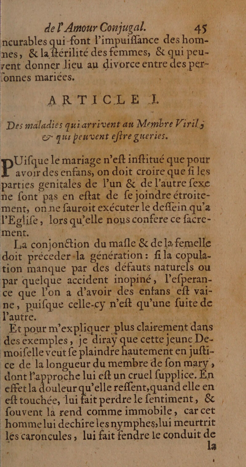 nes, &amp; la ftérilité des femmes, &amp; qui peu- rent donner lieu au divorce entre des per- fonnes mariées. LE À R'TPCHPR 2 + | Des maladiés quiarrivent au Membre Viril; er qua peuvent eftre gueries. | HDUifque le mariage n’eft inftitué que pour L avoir des enfans, on doit croire que fi les parties genitales de l’un &amp; de l’autre fexe ne font pas en eftat de fe joindre étroite- ment, on ne fauroit exécuter le deflein qu’a lEglife, lors qu’elle nous confere ce facre- DORE Le Nr. | La conjonétion du mafle &amp; de la femelle doit préceder+la génération : fi la copula- tion manque par des défauts naturels ou par quelque accident inopiné, l’efperan- ce que l’on a d’avoir des entans eft vai- ne, puifque celle-cy n’eft qu’une fuite de Pautre. 4 LE | . Et pour n’expliquer plus clairement dans desexemples, je diray se cette jeune De- moifelle veut fe plaindre hautement en jufi- dont Papproche lui eft un cruel fupplice. En effet la douleur qu’elle reffent,quand elle en eft touchée, ai fait perdre le fentiment, &amp; fouvent la rend comme immobile, car cet hommelui dechirelesnymphes,lui meurtrit léscaroncules , lui fait fendre le conduit &amp; : 4 —…