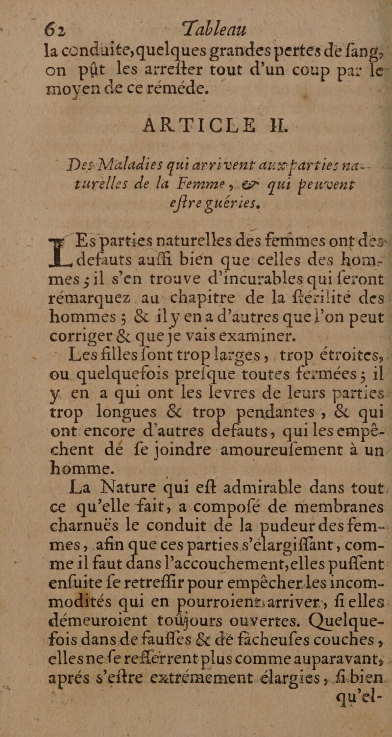 la conduite,quelques grandes pertes de fang on pôt les arrefter tout d’un coup pa: ee moyen de ce réméde. : ARTICEE JL - Des Maladies qui arrivent anxparties na. turelles de la Femme ,.e7 qui peuvent efire guéries. Es parties naturelles des femmes ont des: defauts auffi bién que: celles des hom- mes ;il s’en trouve d’incurables qui feront rémarquez au chapitre de la fésilité des! hommes ; &amp; il y en a d’autres que l’on peut corriger &amp; que Je vais examiner. - : Lesfillesfonttroplarges, trop étroites, : ou quelquefois prefque toutes fermées ; il y. en a qui ont les levres de leurs parties: trop longues &amp; er pendantes , &amp; qui ont encore d’autres defauts, qui les empèé- chent dé fe joindre amoureufement à un. homme. | La Nature qui eft admirable dans tout. ce qu’elle fait, a compofé de membranes charnuës le conduit de la pudeur des fem. mes , afin que ces parties Det com- me il faut dans l’accouchement;elles puffent: enfuite fe retreflir pour empêcherles incom- modités qui en pourroientiarriver,, flelles. démeuroient toüjours ouvertes. Quelque- fois dans de faufles &amp; dé ficheufes couches, ellesnefe reflerrent plus comme auparavant, . aprés s’eitre extrémement élargies, fbien. 44 qu'el-