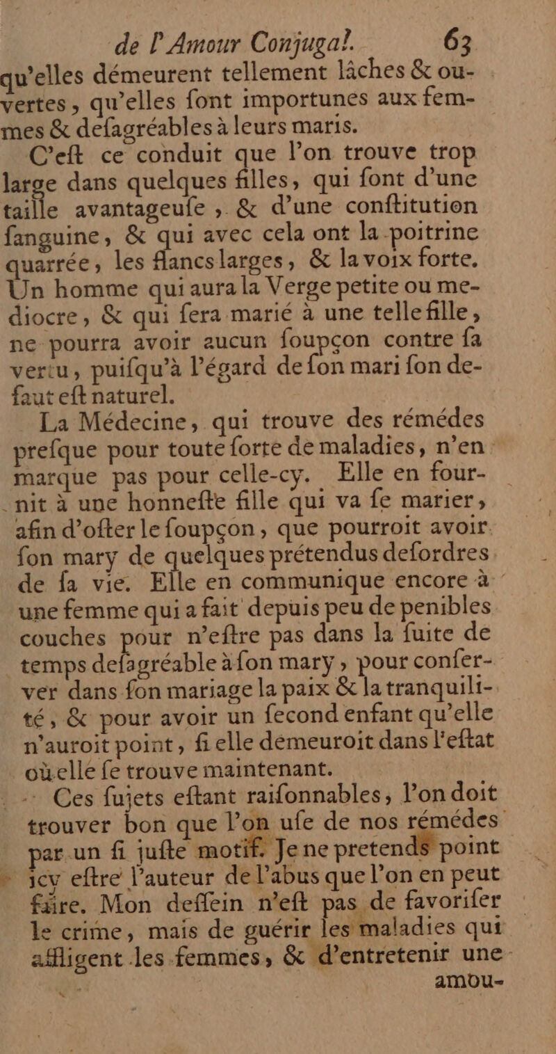 qu’elles démeurent tellement iches &amp; ou- vertes, qu’elles font importunes aux fem- mes &amp; defagréables à leurs maris. C’eft ce conduit que l’on trouve trop large dans quelques filles, qui font d’une taille avantageufe , &amp; d’une conftitution fanguine, &amp; qui avec cela ont la poitrine quarrée, les fancslarges, &amp; la voix forte. Un homme qui aura la Verge petite ou me- diocre, &amp; qui fera marié à une tellefille, ne pourra avoir aucun foupçon contre fa vertu, puifqu’à l'égard de fon mari fon de- faut eft naturel. La Médecine, qui trouve des rémédes prefque pour toute forte de maladies, n’en: narque pas pour celle-cy. Elle en four- _nit à une honnefte fille qui va fe marier, afin d’ofter le foupçon, que pourroit avoir fon mary de quelques prétendus defordres de fa vie. Elle en communique encore à une femme qui a fait depuis peu de penibles couches pour n’eftre pas dans la fuite de temps Achmiesble àfon mary, pour confer- ver dans fon mariage la paix &amp; la tranquili- té, &amp; pour avoir un fecond enfant qu’elle n'auroit point, fi elle démeuroit dans l'eftat oùelle fe trouve maintenant. .- Ces fujets eftant raifonnables, l’ondoit trouver bon que l’on ufe de nos rémédes ar un fi jufte motif, Je ne pretendS point - cv eftre l’auteur de l'abus que l'on en peut fire. Mon deflein n’eft pas de favorifer le crime, mais de guérir les maladies qui afigent les femmes; &amp; d’entretenir une- èL amou-