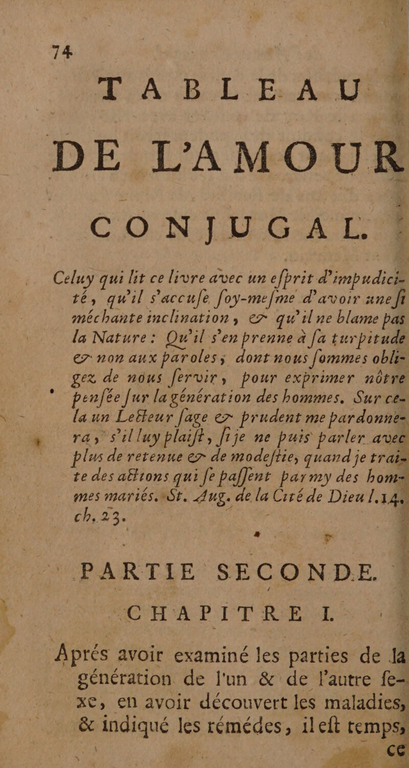 T A B LE: AU 1 DE L'AMOUR CONJUG AL Celuy qui lit ce livre avec un efbrit d’imbudicie té, qu'il s'accufe [oy-mefme d’avoir ane fi méchante inclination, ex qu’il ne blame pas la Nature: Qu'il s'en prenne à [a turpitude er non aux paroles, dont nous fommes obliz gez de nôus fervir, pour exprimer nôtre penfée fur la génération des hommes. Sur ce- laun Leëleur fage er prudent me par donne= ras s’illuy plaift, Jije ne puis parler avee plus de retenue er de modeftie; quand je trai» te des afftons qui Je pafjent parmy des boms mes mariés nSt, Aug. de la Ciré de Dieu 1.144 th: FAN 1 ; UE v 5 PARTIE SECONDE. * ACT AP LI RSEPE Aprés avoir examiné les parties de la _ génération de l'un &amp; de l’autre fe xc, en avoir découvert les maladies, &amp; indiqué les rémédes, ileft temps,