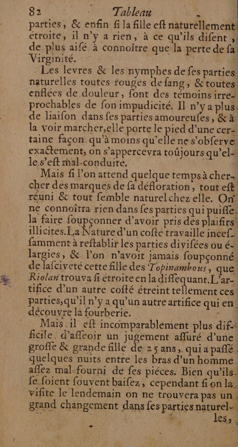 parties, &amp; enfin fi la fille eft naturellement, étroite, 11 n’y a rien, à ce qu’ils difent ; de plus aifé à connoître que la perte de fa Virginité. 4 RTE - Les levres &amp; les nymphes de fes parties: naturelles toutes rouges de fans, &amp;toutes enflées de douleur, font des témoinsirre- prochables de fon impudicité. 1] UE de liaifon dans fes parties amoureufes, &amp;à la voir marcher,elle porte le pied d’une cer= taine façon. qu’à moins qu’elle ne s’obferve. exaétement, on s’appercevra toûjours qu’el- le.s’eft mal-conduite. ie SV Mais fi l’on attend quelque tempsàcher, cher des marqués de fa défloration, tout eff réuni &amp; tout femble naturelchez elle. On ne connoîtra rien dans fes parties qui puifle, la faire foupçonner d’avoir pris des plaifirs! illicites. La Nature d’un cofté travaille ince£ famment à reftablir les parties divifées ou é- largies, &amp; l’on n’avoit jamais foupconné. de lafciveté cette fille des Topirambous, que. Riolar trouva ff étroite en la diffequant.L’ar- tifice d’un autre cofté étreint tellement ces parties,qu'il n’y a qu’un autreartifice qui en. Maïs. il eft incomparablement plus dif: ficile. d’afeoir un jugement afluré d’une. grofle &amp; grande fille de 2; ans, qui a pafé quelques nuits entre les bras d’un homme. afléz mal-fourni de fes piéces. Bien qu’ils. le foient fouvent baifez, cependant fi on la. vifite le lendemain on ne trouvera pas un. grand changement dans les parties este bd