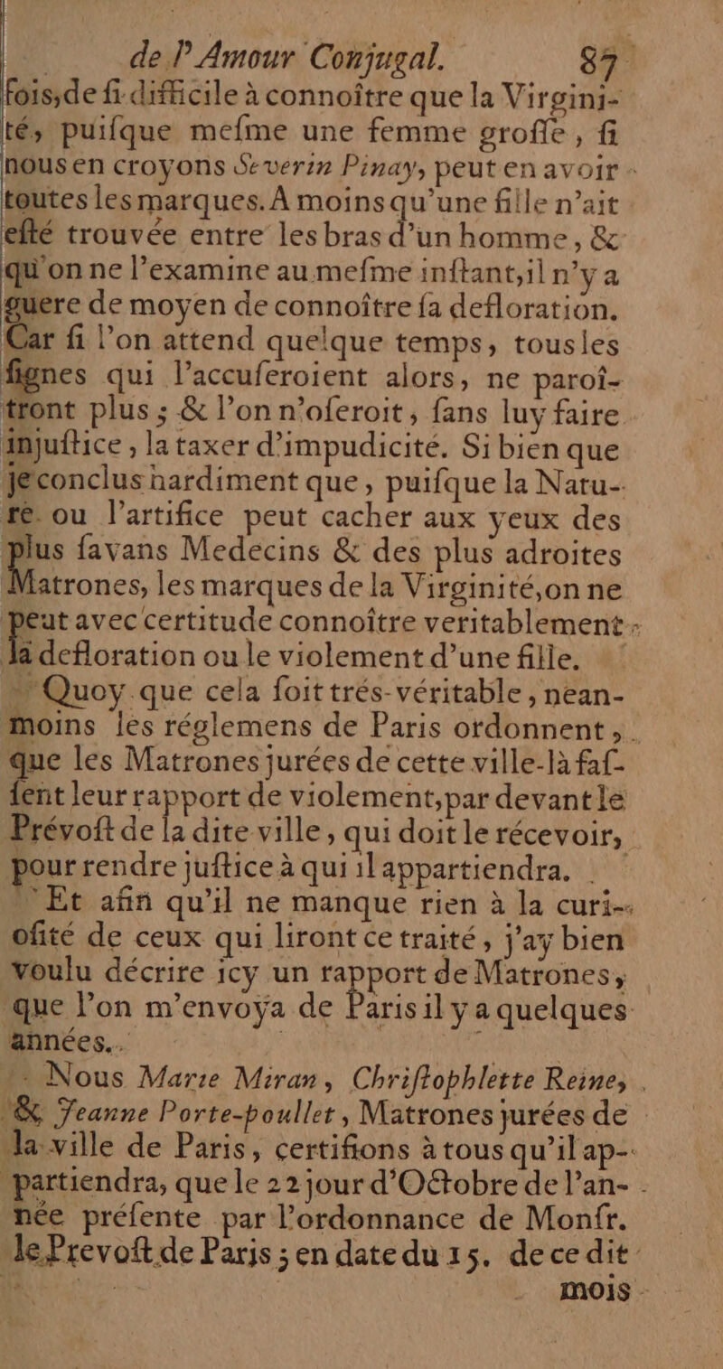 ois;de fi difficile à connoître que la Virgini- té, puifque mefme une femme grofe, fi nous en croyons Severin Pinay, peut en avoir : toutes Les marques. À moins qu’une fille n’ait efté trouvée entre les bras Er homme, & qu on ne l’examine au mefme inftant,il n'ya Le de moyen de connoître fa defloration. Car fi l’on attend quelque temps, tousles fignes qui l’accuferoient alors, ne paroî- tront plus ; & l’on n’oferoit, fans luy faire injuftice , la taxer d’impudicité. Si bien que Jeconclus nardiment que, puifque la Naru- re ou l’artifice peut cacher aux yeux des Fe: favans Medecins & des plus adroites Matrones, les marques de la Virginité,on ne Peut avec certitude connoître veritablement- Donation ou le violement d’unefille, ! Quoy que cela foittrés-véritable, nean- moins les réglemens de Paris ordonnent , que les Matrones jurées de cette ville-là faf- ent leur rapport de violement,par devantle Prévoft de la dite ville, qui doit le récevoir, pour rendre juftice à qui ilappartiendra. | Et afin qu'il ne manque rien à la curi-. ofité de ceux qui liront ce traité, j’ay bien voulu décrire icy un ss de Matrones, que l’on m’envoyÿa de Parisil ya quelques. années... ENS Nous Marie Miran, Chriffophlette Reine, . & Teanne Porte-poullet, Matrones jurées de la ville de Paris, certifions à tous qu’il ap. partiendra, que le 22 jour d'Oftobre de l’an- . née préfente par l'ordonnance de Montfr. Je Prevoft de Parjs ;en datedu 15. dece dit y. TER MOIS -
