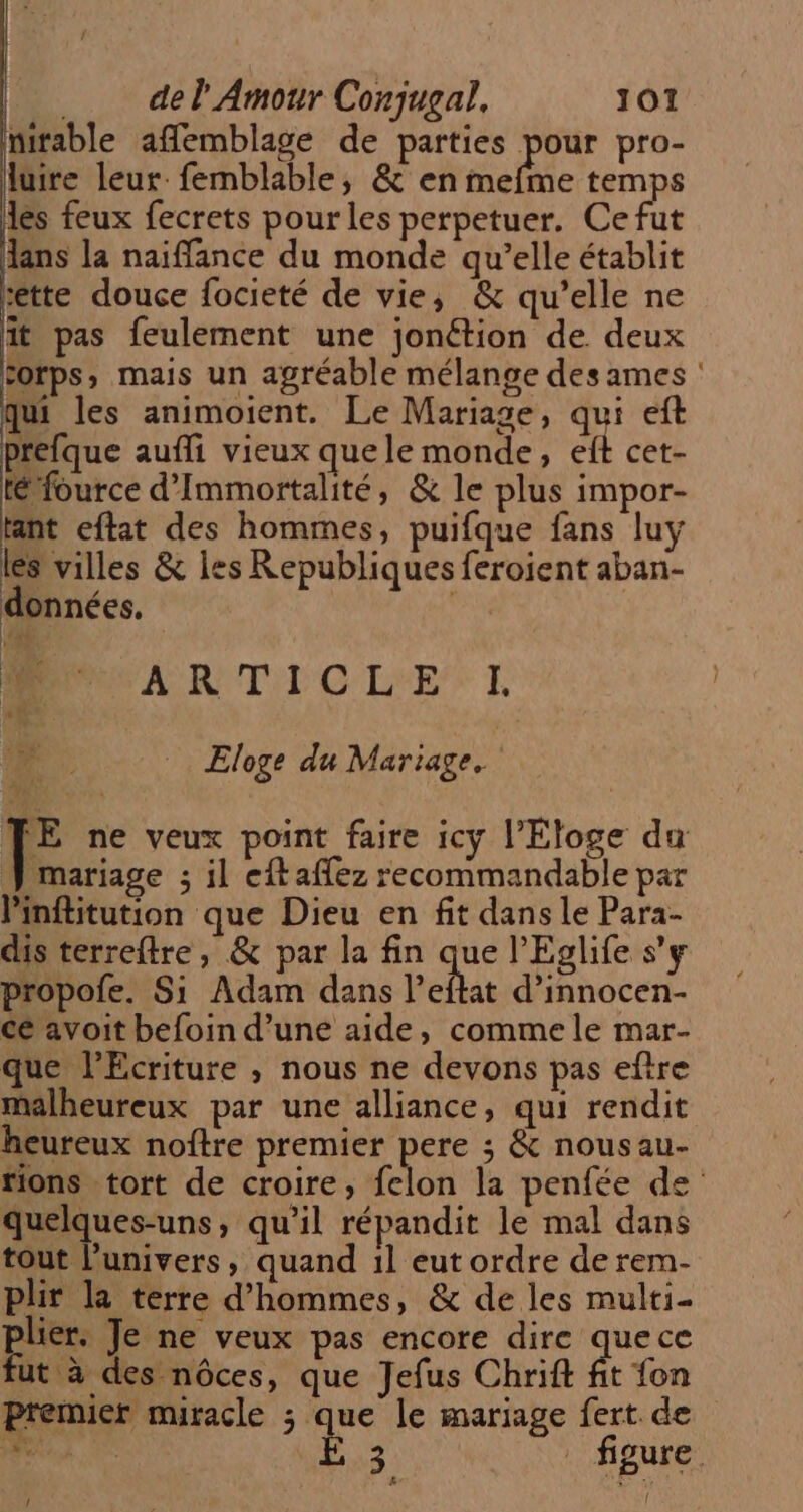 nitable affemblage de parties pour pro- luire leur femblable, &amp; en mefme temps les feux fecrets pour les perpetuer. Ce fut lans la naiffance du monde qu’elle établit ette douce focieté de vie, &amp; qu’elle ne it pas feulernent une jonétion de deux corps, mais un agréable mélange des ames : qui les animoient. Le Mariage, qu eft prefque aufli vieux quele monde, elt cet- té fource d’Immortalité, &amp; le plus impor- tant eftat des hommes, puifque fans luy les villes &amp; les Republiques feroient aban- données, a ARTIT'C'LEE* E # Eloge du Mariage. FE ne veux point faire icy l’Eloge du mariage ; il eftaflez recommandable par Pinftitution que Dieu en fit dans le Para- dis terreftre, &amp; par la fin que l’Eglife s’y propofe. Si Adam dans l'etat d’innocen- cé avoit befoin d’une aide, comme le mar- que l’Ecriture , nous ne devons pas eftre malheureux par une alliance, qui rendit heureux noftre premier pere ; &amp; nousau- tions tort de croire, felon la penfée de quelques-uns, qu’il répandit le mal dans tout l'univers, quand 1l eut ordre de rem- plir la terre d'hommes, &amp; de les multi- plier: Je ne veux pas encore dire quece fut à des nôces, que Jefus Chrift fit fon Premier muracle ; que le mariage fert de PURE Ê 3 figure. &amp; [4