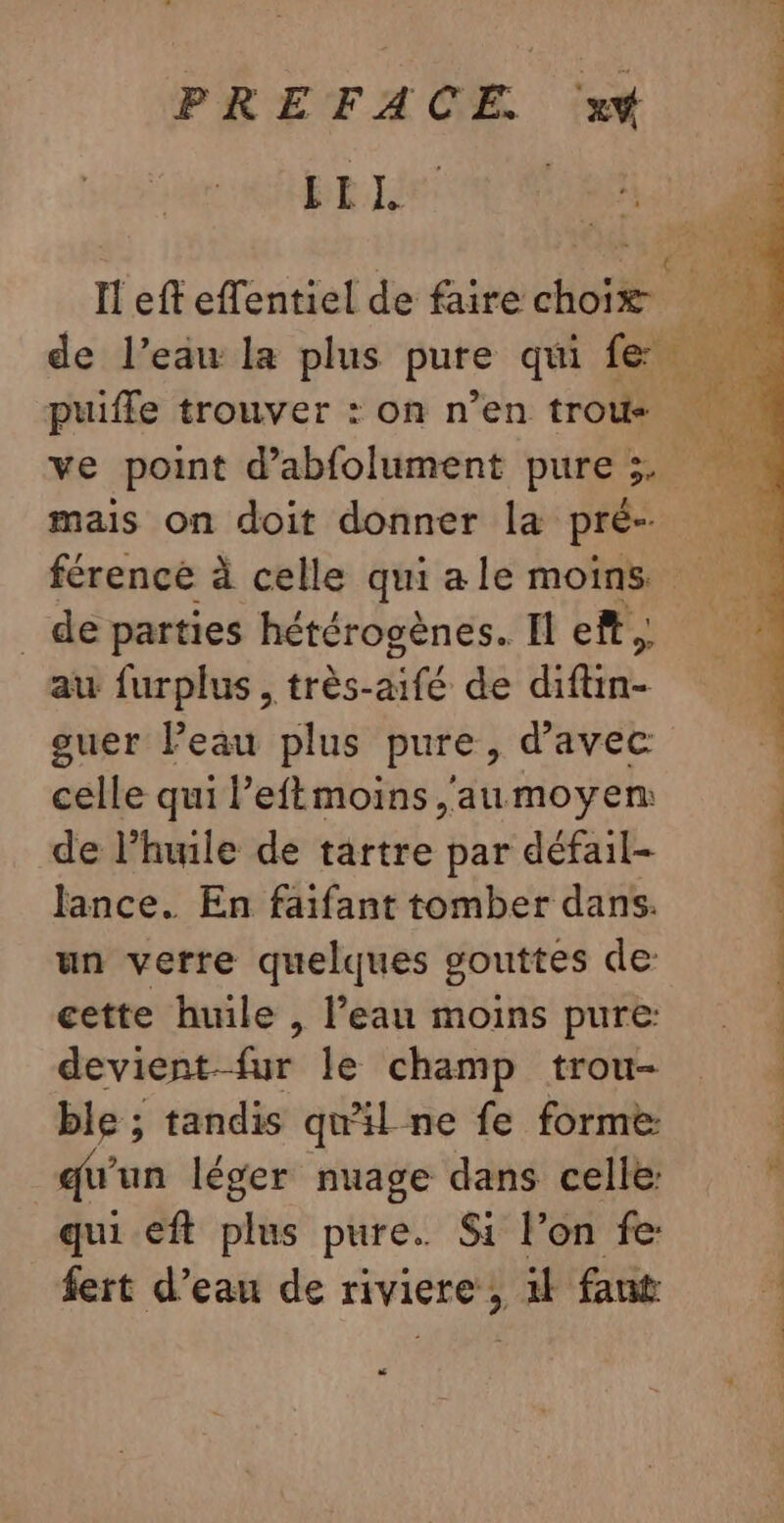 LL, | de l’eau la plus pure qui fe puifle trouver : on n’en trous ve point d’abfolument pure 3. mais on doit donner la pré _ de parties hétérogènes. Il eff, au furplus , très- aifé de BEEN. guer Peau plus pure, d'avec celle qui l’eftmoins aumoyen de l'huile de tartre par défail- Jance. En faifant tomber dans. un verre quelques gouttes de: cette huile , l’eau moins pure: devient-fur le champ trou- ble ; tandis qu'il ne fe forme qu'un léger nuage dans celle: qui eft plus pure. Si lon fe: fert d’eau de riviere, il faut “# # _ *  1 AGE #50