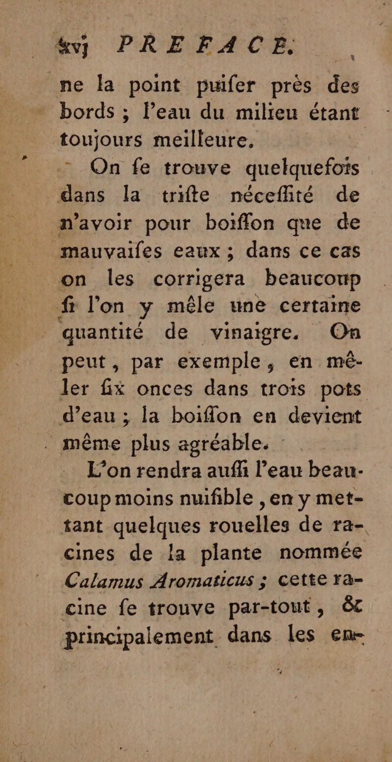 &amp;vy PREFACE. me la point puifer près des bords ; l’eau du milieu étant toujours meilleure. ” On fe trouve quelquefois dans la trifte néceflité de n'avoir pour boiïfflon que de mauvaifles eaux ; dans ce cas on les corrigera beaucoup fr l'on Y mêle une certaine quantité de vinaigre. On peut, par exemple, en mê- ler fx onces dans trots pots d’eau ; la boiflon en devient . même plus agréable. : L’on rendra aufli l’eau beau- coup moins nufible , en y met- tant quelques rouelles de ra- cines de la plante nommée Calarmus Aromaticus ; Cette ra&amp;- cine fe trouve par-tout, êôc principalement dans les en-