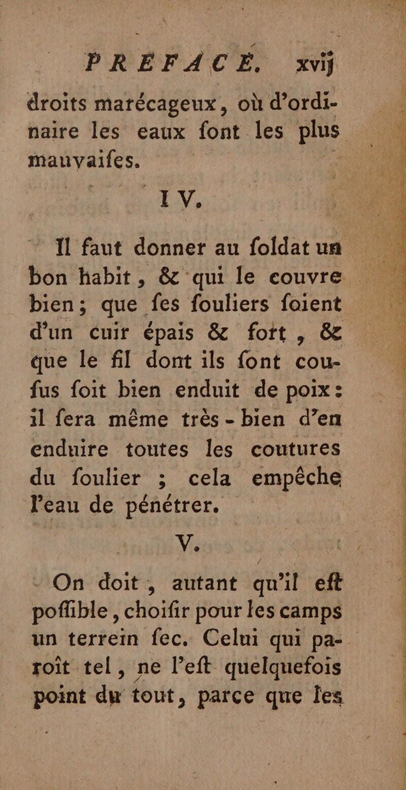 PREFACE, xviÿ droits marécageux, où d’ordi- naire les eaux font les plus mauvyaifes. EN, bien; que. fes fouliers foient d’un cuir épais &amp; fott , &amp; que le fl dont ils font cou. fus foit bien enduit de poix : il fera même très - bien d’en enduire toutes les coutures du foulier ; cela empêche l'eau de pénétrer. Ve - On doit, autant qu'il eft poflble , choifir pour les camps un terrein fec. Celui qui pa- roît tel, ne left quelquefois point du tout, parce que Îles