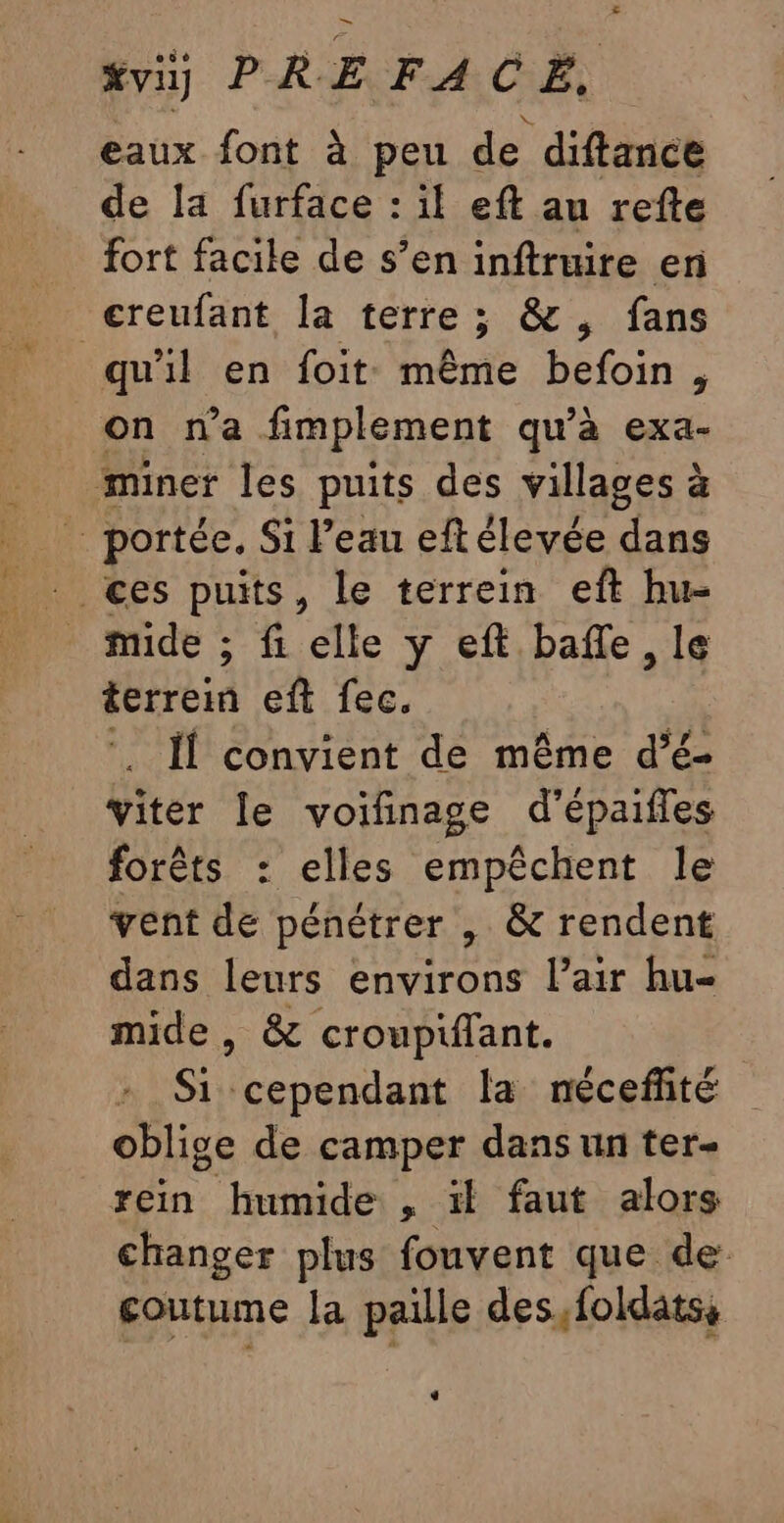 %viy PRE FACE, eaux font à peu de diftance de la furface : if eft au refte fort facile de s’en inftruire en creufant la terre; &amp;, fans qu'il en foit même befoin, on n’a fimplement qu'à exa- miner les puits des villages à … portée. Si l’eau eftélevée dans ces puits, le terrein eft hu- mide ; fi elle y eft baffle, le terrein eft fec. . Il convient de même d’é- viter le voifinage d’épaifles forêts : elles empêchent le vent de pénétrer , &amp; rendent dans leurs environs l’air hu- mide, &amp; croupifant. Si cependant la néceffité oblige de camper dans un ter- rein humide , ïl faut alors changer plus fouvent que de: coutume la paille des,foldatss