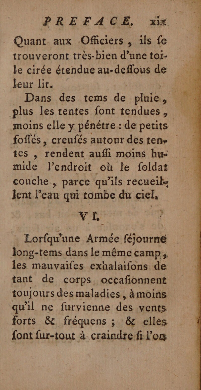 Quant. aux Officiers , 1ls fe trouveront très-bien d’une toi- le cirée étendue apr SF AQNe de leur lit. plus les tentes font tendues, moins elle y pénètre : de petits foflés , creufés autour des ten- tes , pe rar aufli moins hu- mide lJ’endroït où le foldat couche , parce qu’ils recueil lent l’eau qui tombe du ciel, VE 7 Lorfqu’une Armée féiourné Jong-tems dans le même camp. les mauvaifes exhalaifons de tant de corps occafonnent toujours des maladies, àmoins, qu'il ne furvienne des vents forts &amp; fréquens ; &amp; elles font fur-tout à craindre fi l’om , “ dE
