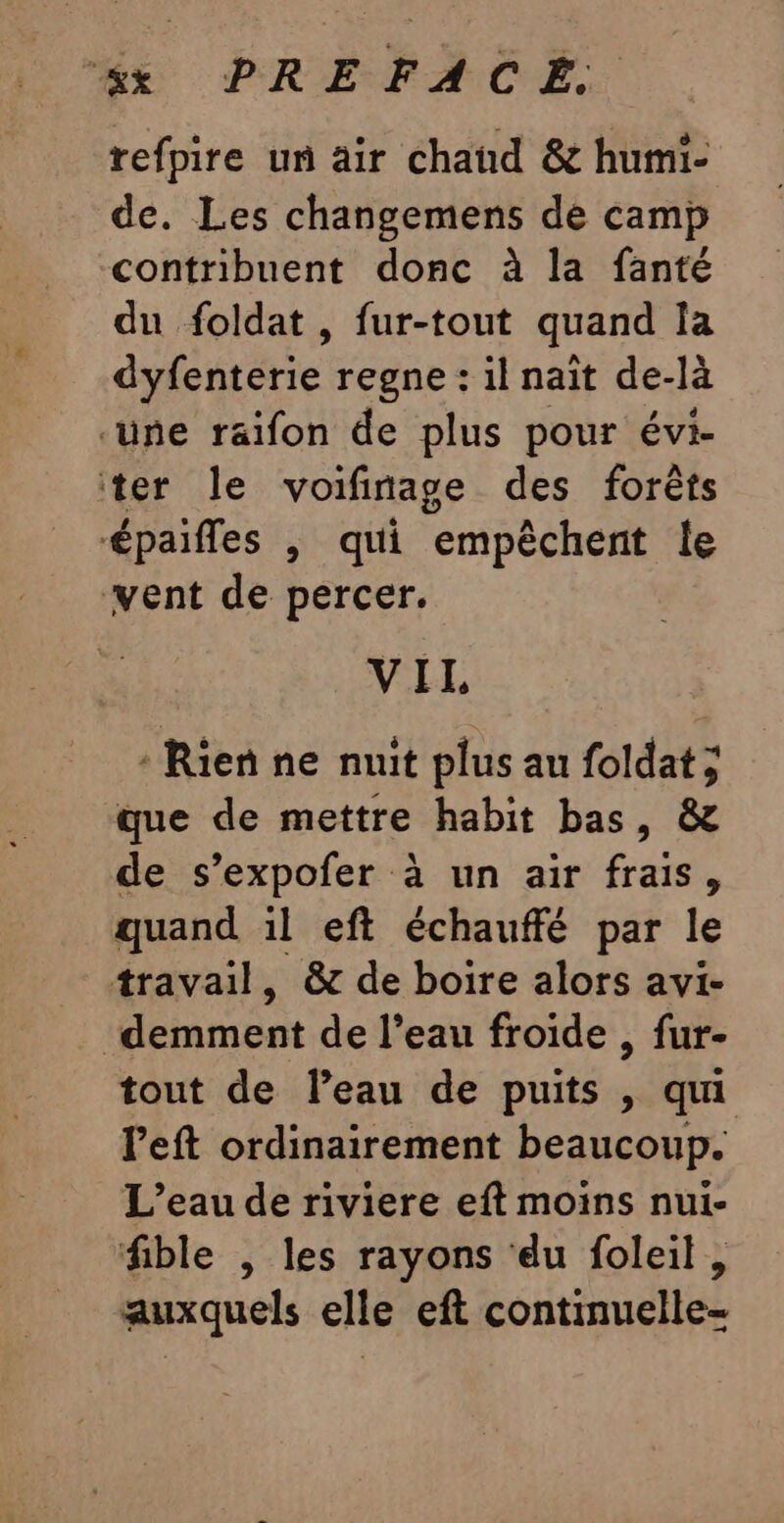 6x PREFACE. refpire un air chaud &amp; humi- de. Les changemens de camp contribuent donc à la fanté du foldat , fur-tout quand la dyfenterie regne : il naît de-là ‘üne raifon de plus pour évi- ter le voifinage des forêts épaifles |, qui empêchent le ‘vent de percer. VIL, : Rien ne nuit plus au foldat ; que de mettre habit bas, &amp; de s’expofer à un air frais, quand il eft échauffé par le travail, &amp; de boire alors avi- _demment de l’eau froide , fur- tout de Peau de puits , qui left ordinairement beaucoup. L'eau de riviere eft moins nui- fible , les rayons ‘du foleil, auxquels elle eft continuelle-