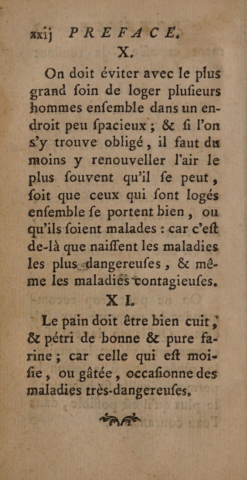 ax] PRE F'ANC Ea X. On doit éviter avec le plus grand foin de loger plufieurs hommes enfemble dans un en- droit peu fpacieux ; &amp; fi l’on s’y trouve obligé, il faut du moins y renouveller l'air le plus fouvent qu'il fe peut, {oit que ceux qui font logés enfemble fe portent bien, ou qu'ils foient malades : car c’eft de-là que naïflent les maladies les plus:dangereufes ; &amp; mé- me les maladiès-contagieufes. XL * Le pain doit être bien cuit ; &amp;z pétri de bonne &amp;c pure fa- rine ; Car celle qui eft moi- fie, ou gâtée, occafñonne des maladies très-dangereufes, AA.