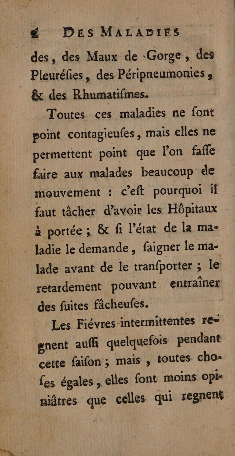 £ Des MALADIES des, des Maux de ‘Gorge, des Pleuréfies, des Péripneumonies , &amp;c des Rhumatifmes. Toutes ces maladies ne font point contagieufes, mais elles ne permettent point que l’on fañe faire aux malades beaucoup de mouvement : ceft pourquoi il faut tâcher d’avoir les Hôpitaux à portée ; &amp; fi l’état de la ma- _ Jadie le demande, faigner le ma- lade avant de le tranfporter ; le retardement pouvant entrainer des fuites fâcheufes. Les Fiévres-intermittentes res nent aufh quelquefois pendant cette faifon ; mais , toutes cho- fes égales, elles font moins opi- niâtres que celles qui regnent