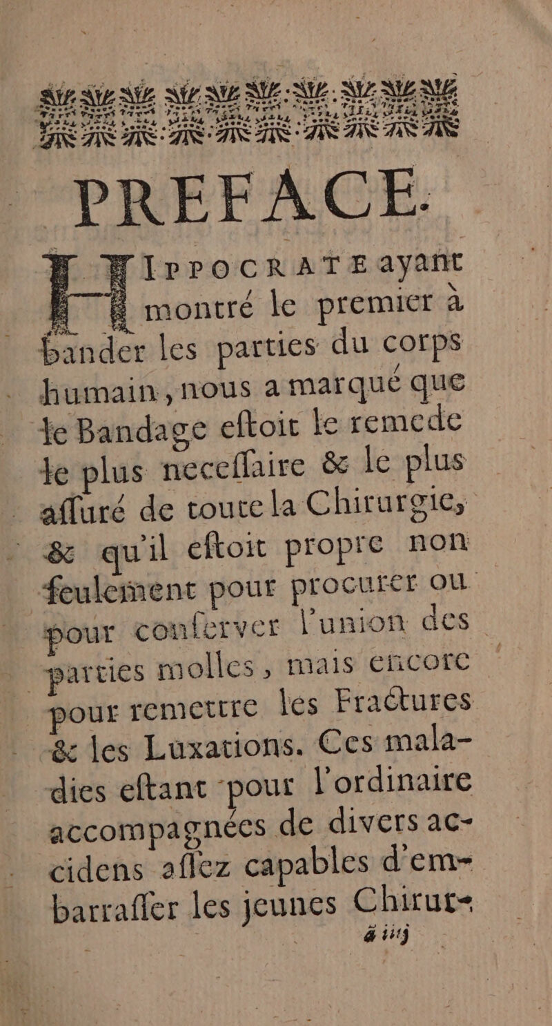 = * Far 'AATTY ER Péeet ser SRTNL lornts one, Ps ere HIPrPOCRA TE ayant EE montré le premier à bander les parties du corps humain, nous a marqué que Ye Bandage eftoit le remcde Je plus neceflaire &amp; le plus afluré de toure la Chirurgie, &amp; quil eftoit propre non Æfeulcinent pour procurer où pour conferver l'union des parties molles, mais éncorc pour remettre lés Fractures &amp; les Luxations. Ces mala- dies eftant pour l'ordinaire accompagnées de divers ac- cidens aflez capables d'em- barrafler les jeunes Chirut- : | @ 1113