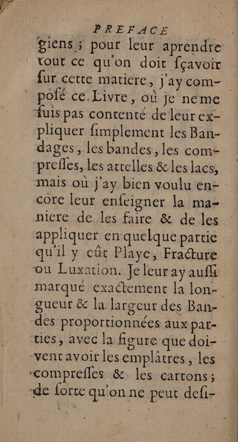 PRÉFACE tout ce qu'on doit fçavoir uis pas contenté de leur ex- pliquer fimplement les Ban- dages, les bandes, les com- prefles, les arrelles &amp; les lacs, “mais où j'ay bien voulu en- core leur enfeigner la ma- nicre de les faire &amp; de les appliquer en quelque partie qui : CÜt PI ye ï set gueur &amp; la largeur des Ban- des proportionnées aux par- ties, avec la figure que doi- vencavoir lesemplâtres, les ‘comprefles &amp; les carrons ; de forte qu'on ne peut defi-