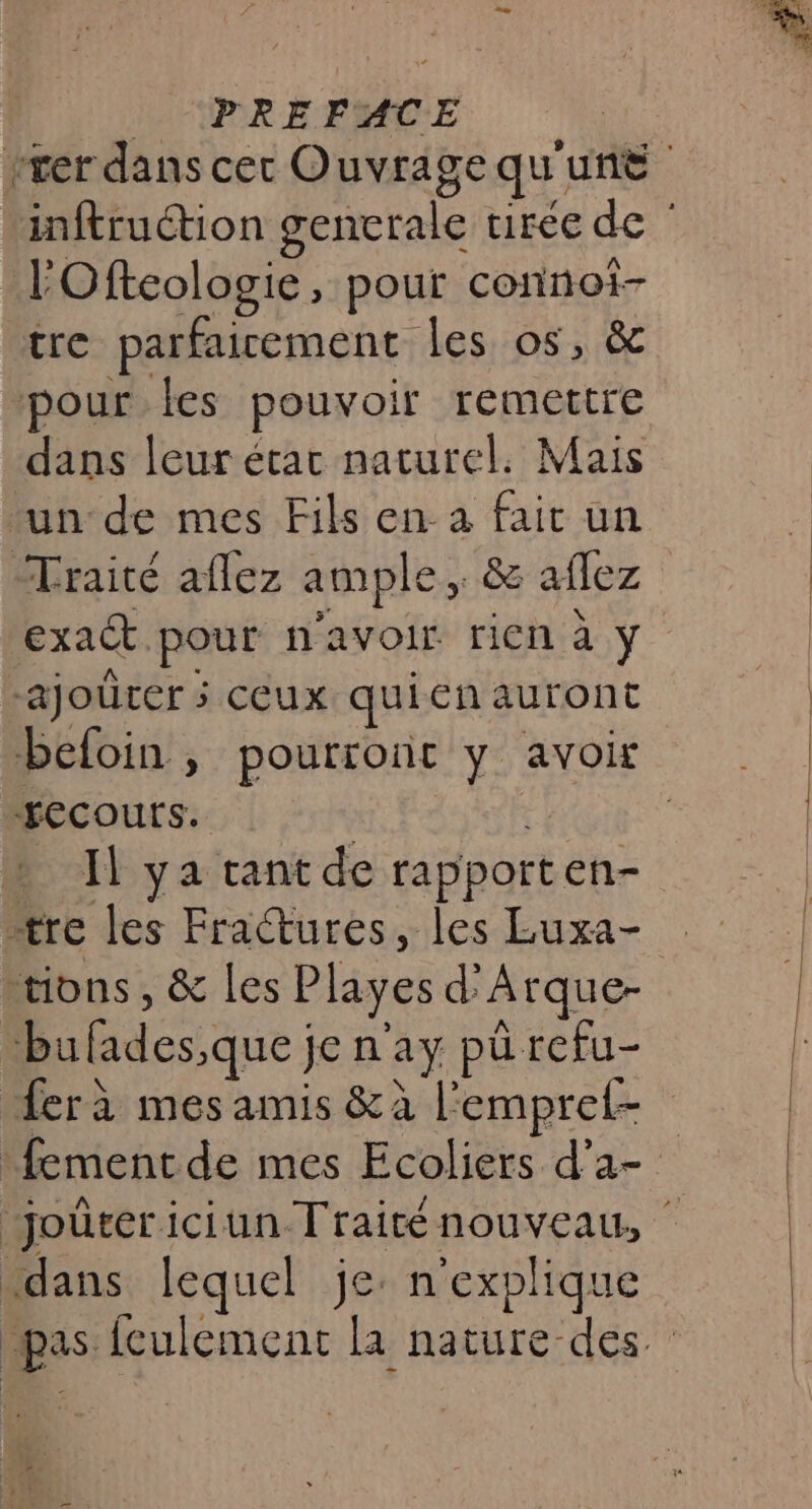 | (PREFACE rrer dans cer Ouvrage qu'une inftruction gencrale virée de | l'Ofteologie, pour connot- tre parfaicement les os, &amp; pour Îles pouvoir remettre dans leur étac naturel. Mais un de mes Fils en à fait un Traité aflez ample, &amp; aflez exact pour n'avoir rien à ÿ RO Vs | ajoûrer ; ceux quien auront befoin , pourront y avoir “recours. ré | Il ya tant de rapporten- ære les Fractures, les Luxa- tions, &amp; les Playes d'Arque- bufades,que je n'ay pürefu- ferà mes amis &amp;à l'empref- :fement de mes Ecoliers d’a- joùûtericiun Traiténouveau, dans lequel je: n'explique pas fculement la nature des