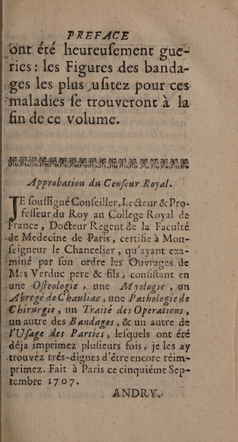 :. PREFACE ont été heureufement gue= | rics: les Figures des banda- nges les plus ufitez pour ces. maladies {e trouveront à la | fin de ce volume. k | 2 42 NA a 5 VX DIS à as : ES 2 à 5e Seeds me af) Pa Eee Meme E fouffigné Confciller, Le@ceur &amp;Pro- ÿ fcfleur du Roy au College Royal de | France, Docteur Kegent de la Faculté. lsde Medecine de Paris, certifie à Mon- fcigneur le Chancelier , qu'ayant exa- . miné par fon ordre les Ouvrages de Mrs Verduc pere &amp; fils, confiftant en une :Offvologie ; une Afyologre , un : Abregé de C'hauliac , une Pathologie de Chirurgie, un Traité des Operations, LPUfage des Parties, lefquels ont été déja imprimez plufieurs fois, je Les ay -trouvéz trés-dignes d’être encorc réim= | primez. Fait à Paris ce cinquiéme Sep tembre 1707. [a ANDRY.