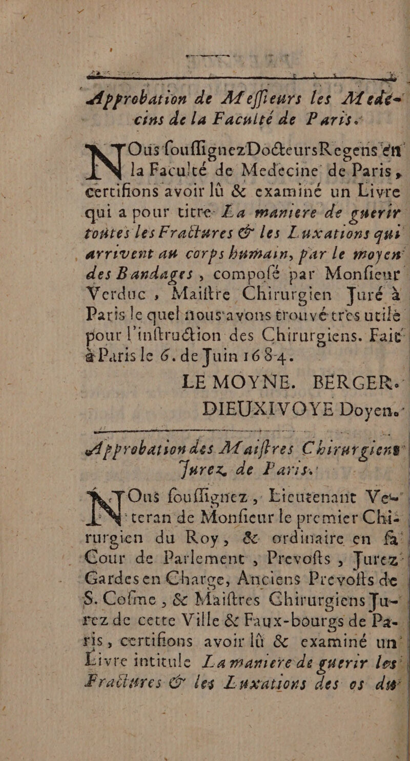 D e— + LR * cins de la Facuité de Paris: N TOus fouflignezDoéteursRegens'en Æ N la Faculté de Medecine de Paris, certifions avoir lù &amp; examiné un Livre toñtes les Fraitures © les Luxations qui arrivent an corps humain, par le moyen des Bandages, compolé par Monfieur Verduc , Maitre Chirurgien TJuré à Paris le quel ñousavons trouvétres utile pour l'inftruétion des Chirurgiens. Fait‘! &amp; Paris le 6. deFuin1684. 1 LE MOYNE. BERGER.' DIEUXIVOYE Doyen. phrobatson des M aiffres Chirurgiens | Jnrez de Paris. À NTOus fouflignez , Etcutenant Ven’ ®N:teran de Monfieur le premier Chi: | rureien du Roy, &amp; ordiniaire en fa'| Cour de Parlement ; Prevofts , Turez‘! Gardesen Charge, Anciens Prevolts de | S. Cofme , &amp; Maiftres Ghirurgiens Ju rez de cette Ville &amp; Faux-bourgs de Pa. | ris, certifions avoir à &amp; examiné un! Livre intitule Lamaniere de guerir lesil Fraitsres © les Luxations des os di